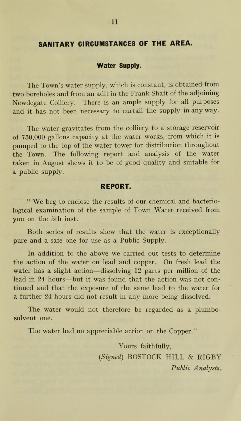 SANITARY CIRCUMSTANCES OF THE AREA. Water Supply. The Town’s water supply, which is constant, is obtained from two boreholes and from an adit in the Frank Shaft of the adjoining Newdegate Colliery. There is an ample supply for all purposes and it has not been necessary to curtail the supply in any way. The water gravitates from the colliery to a storage reservoir of 750,000 gallons capacity at the water works, from which it is pumped to the top of the water tower for distribution throughout the Town. The following report and analysis of the water taken in August shews it to be of good quality and suitable for a public supply. REPORT. “ We beg to enclose the results of our chemical and bacterio- logical examination of the sample of Town Water received from you on the 5th inst. Both series of results shew that the water is exceptionally pure and a safe one for use as a Public Supply. In addition to the above we carried out tests to determine the action of the water on lead and copper. On fresh lead the water has a slight action—dissolving 12 parts per million of the lead in 24 hours—but it was found that the action was not con- tiinued and that the exposure of the same lead to the water for a further 24 hours did not result in any more being dissolved. The water would not therefore be regarded as a plumbo- solvent one. The water had no appreciable action on the Copper.” Yours faithfully, {Signed) BOSTOCK HILL & RIGBY Public Analysts.