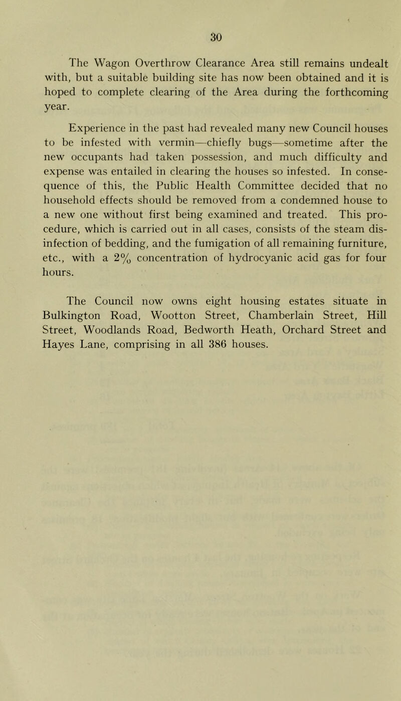 The Wagon Overthrow Clearance Area still remains undealt with, but a suitable building site has now been obtained and it is hoped to complete clearing of the Area during the forthcoming year. Experience in the past had revealed many new Council houses to be infested with vermin—chiefly bugs—sometime after the new occupants had taken possession, and much difficulty and expense was entailed in clearing the houses so infested. In conse- quence of this, the Public Health Committee decided that no household effects should be removed from a condemned house to a new one without first being examined and treated. This pro- cedure, which is carried out in all cases, consists of the steam dis- infection of bedding, and the fumigation of all remaining furniture, etc., with a 2% concentration of hydrocyanic acid gas for four hours. The Council now owns eight housing estates situate in Bulkington Road, Wootton Street, Chamberlain Street, Hill Street, Woodlands Road, Bedworth Heath, Orchard Street and Hayes Lane, comprising in all 386 houses.