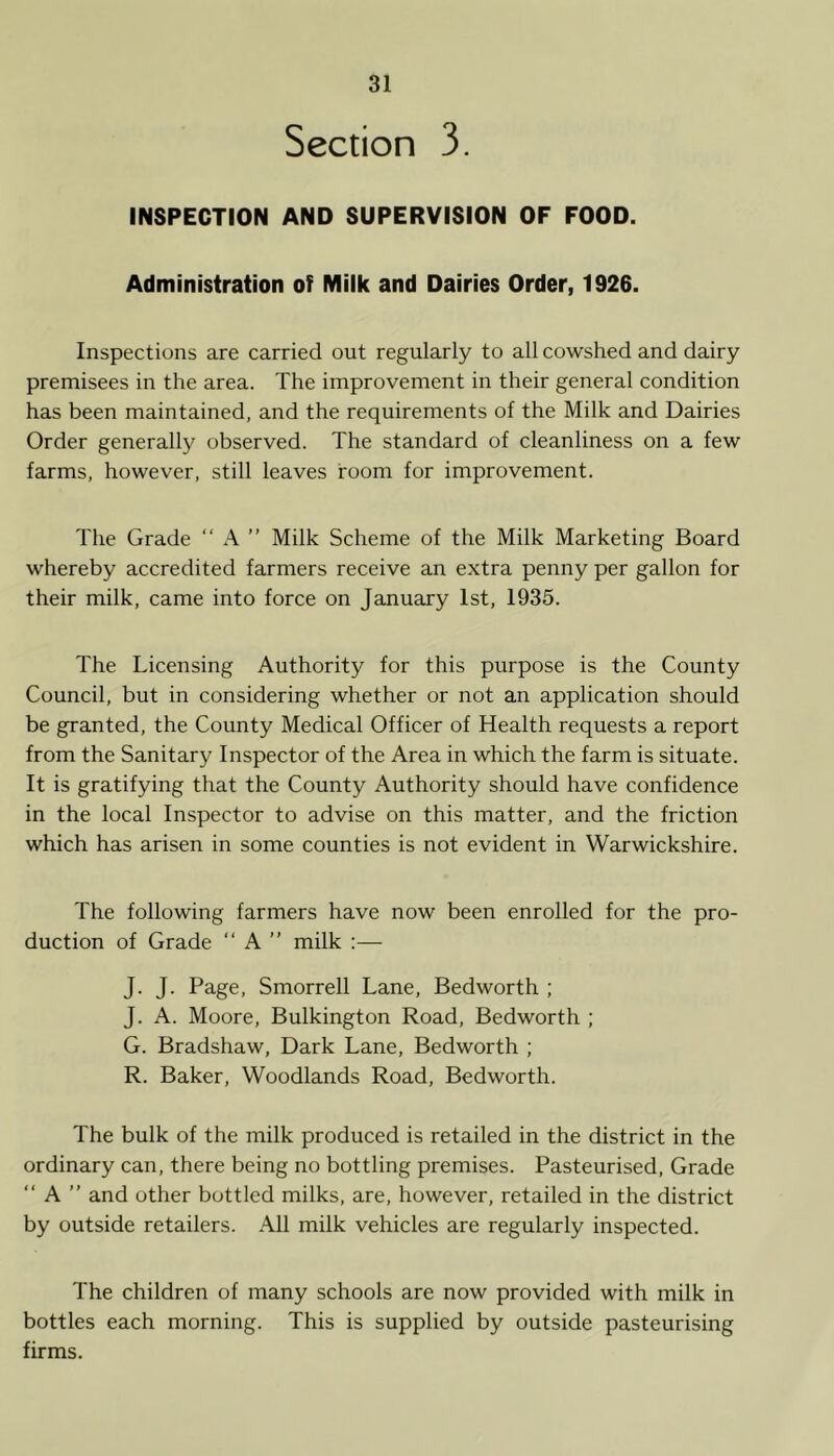 Section 3. INSPECTION AND SUPERVISION OF FOOD. Administration of Milk and Dairies Order, 1926. Inspections are carried out regularly to all cowshed and dairy premisees in the area. The improvement in their general condition has been maintained, and the requirements of the Milk and Dairies Order generally observed. The standard of cleanliness on a few farms, however, still leaves room for improvement. The Grade “ A ” Milk Scheme of the Milk Marketing Board whereby accredited farmers receive an extra penny per gallon for their milk, came into force on January 1st, 1935. The Licensing Authority for this purpose is the County Council, but in considering whether or not an application should be granted, the County Medical Officer of Health requests a report from the Sanitary Inspector of the Area in which the farm is situate. It is gratifying that the County Authority should have confidence in the local Inspector to advise on this matter, and the friction which has arisen in some counties is not evident in Warwickshire. The following farmers have now been enrolled for the pro- duction of Grade “ A ” milk :— J. J. Page, Smorrell Lane, Bedworth ; J. A. Moore, Bulkington Road, Bedworth ; G. Bradshaw, Dark Lane, Bedworth ; R. Baker, Woodlands Road, Bedworth. The bulk of the milk produced is retailed in the district in the ordinary can, there being no bottling premises. Pasteurised, Grade “ A ” and other bottled milks, are, however, retailed in the district by outside retailers. All milk vehicles are regularly inspected. The children of many schools are now provided with milk in bottles each morning. This is supplied by outside pasteurising firms.