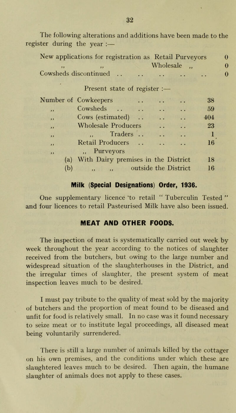 The following alterations and additions have been made to the register during the year :— New applications for registration as Retail Purveyors 0 ,, ,, Wholesale ,, 0 Cowsheds discontinued .. . . . . .. .. 0 Present state of register :— Number of Cowkeepers 38 ) f Cowsheds 59 9 i Cows (estimated) 404 9 9 Wholesale Producers 23 ) > ,, Traders .. 1 9 9 Retail Producers 16 f y (a) ,, Purveyors With Dairy premises in the District 18 (b) ,, ,, outside the District 16 Milk (Special Designations) Order, 1936. One supplementary licence 'to retail “ Tuberculin Tested ” and four licences to retail Pasteurised Milk have also been issued. MEAT AND OTHER FOODS. The inspection of meat is systematically carried out week by week throughout the year according to the notices of slaughter received from the butchers, but owing to the large number and widespread situation of the slaughterhouses in the District, and the irregular times of slaughter, the present system of meat inspection leaves much to be desired. I must pay tribute to the quality of meat sold by the majority of butchers and the proportion of meat found to be diseased and unfit for food is relatively small. In no case was it found necessary to seize meat or to institute legal proceedings, all diseased meat being voluntarily surrendered. There is still a large number of animals killed by the cottager on his own premises, and the conditions under which these are slaughtered leaves much to be desired. Then again, the humane slaughter of animals does not apply to these cases.