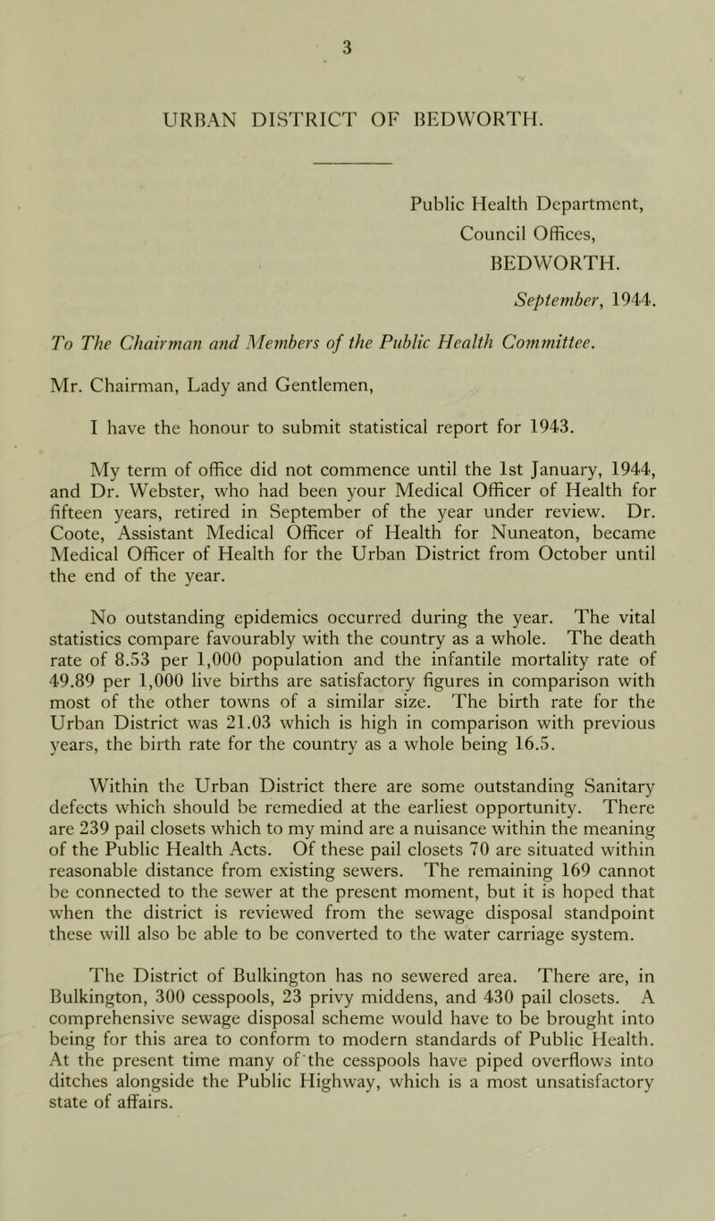 URBAN DISTRICT OF BEDWORTH. Public Health Department, Council Offices, BEDWORTH. September, 1944. To The Chairman and Members of the Public Health Committee. Mr. Chairman, Lady and Gentlemen, I have the honour to submit statistical report for 1943. My term of office did not commence until the 1st January, 1944, and Dr. Webster, who had been your Medical Officer of Health for fifteen years, retired in September of the year under review. Dr. Coote, Assistant Medical Officer of Health for Nuneaton, became Medical Officer of Health for the Urban District from October until the end of the year. No outstanding epidemics occurred during the year. The vital statistics compare favourably with the country as a whole. The death rate of 8.53 per 1,000 population and the infantile mortality rate of 49.89 per 1,000 live births are satisfactory figures in comparison with most of the other towns of a similar size. The birth rate for the Urban District was 21.03 which is high in comparison with previous years, the birth rate for the country as a whole being 16.5. Within the Urban District there are some outstanding Sanitary defects which should be remedied at the earliest opportunity. There are 239 pail closets which to my mind are a nuisance within the meaning of the Public Health Acts. Of these pail closets 70 are situated within reasonable distance from existing sewers. The remaining 169 cannot be connected to the sewer at the present moment, but it is hoped that when the district is reviewed from the sewage disposal standpoint these will also be able to be converted to the water carriage system. The District of Bulkington has no sewered area. There are, in Bulkington, 300 cesspools, 23 privy middens, and 430 pail closets. A comprehensive sewage disposal scheme would have to be brought into being for this area to conform to modern standards of Public Health. At the present time many of the cesspools have piped overflows into ditches alongside the Public Highway, which is a most unsatisfactory state of affairs.