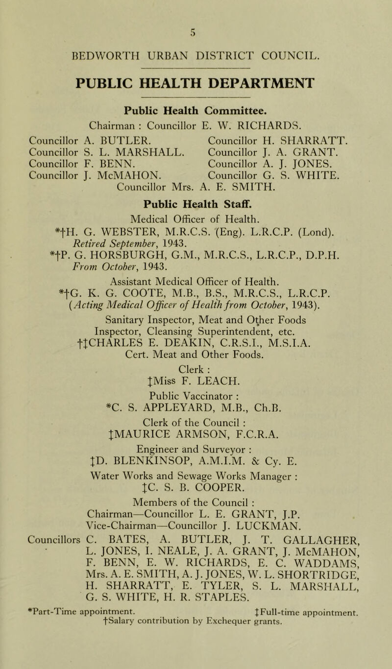 BEDWORTH URBAN DISTRICT COUNCIL. PUBLIC HEALTH DEPARTMENT Public Health Committee. Chairman : Councillor E. W. RICHARDS. Councillor A. BUTLER. Councillor S. L. MARSHALL. Councillor F. BENN. Councillor J. McMAIION. Councillor Mrs. Councillor H. SHARRATT Councillor J. A. GRANT. Councillor A. J. JONES. Councillor G. S. WHITE. A. E. SMITH. Public Health Staff. Medical Officer of Health. *fH. G. WEBSTER, M.R.C.S. (Eng). L.R.C.P. (Lond). Retired September, 1943. *|P- G. HORSBURGH, G.M., M.R.C.S., L.R.C.P., D.P.H. From October, 1943. Assistant Medical Officer of Health. *fG. K. G. COOTE, M.B., B.S., M.R.C.S., L.R.C.P. {Acting Medical Officer of Health from October, 1943). Sanitary Inspector, Meat and Other Foods Inspector, Cleansing Superintendent, etc. {{CHARLES E. DEAKIN, C.R.S.I., M.S.I.A. Cert. Meat and Other Foods. Clerk : {Miss F. LEACH. Public Vaccinator : *C. S. APPLEYARD, M.B., Ch.B. Clerk of the Council : {MAURICE ARMSON, F.C.R.A. Engineer and Surveyor : {D. BLENKINSOP, A.M.I.M. & Cy. E. Water Works and Sewage Works Manager : {C. S. B. COOPER. Members of the Council : Chairman—Councillor L. E. GRANT, J.P. Vice-Chairman—Councillor J. LUCKMAN. Councillors C. BATES, A. BUTLER, J. T. GALLAGHER L. JONES, I. NEALE, J. A. GRANT, J. McMAPION, F. BENN, E. W. RICHARDS, E. C. WADDAMS, Mrs. A. E. SMITH, A. J. JONES, W. L. SHORTRIDGE, H. SHARRATT, E. TYLER, S. L. MARSHALL, G. S. WHITE, H. R. STAPLES. •Part-Time appointment. J Full-time appointment. •(•Salary contribution by Exchequer grants.