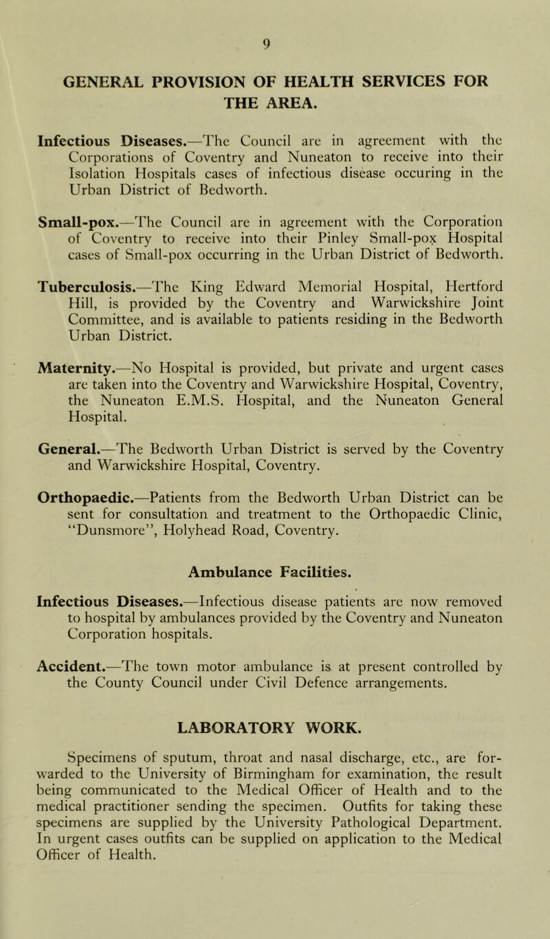 GENERAL PROVISION OF HEALTH SERVICES FOR THE AREA. Infectious Diseases.—The Council are in agreement with the Corporations of Coventry and Nuneaton to receive into their Isolation Hospitals cases of infectious disease occuring in the Urban District of Bedworth. Small-pox.—The Council are in agreement with the Corporation of Coventry to receive into their Pinley Small-pox Hospital cases of Small-pox occurring in the Urban District of Bedworth. Tuberculosis.—The King Edward Memorial Hospital, Hertford Hill, is provided by the Coventry and Warwickshire Joint Committee, and is available to patients residing in the Bedworth Urban District. Maternity.—No Hospital is provided, but private and urgent cases are taken into the Coventry and Warwickshire Hospital, Coventry, the Nuneaton E.M.S. Hospital, and the Nuneaton General Hospital. General.—The Bedworth Urban District is served by the Coventry and Warwickshire Hospital, Coventry. Orthopaedic.—Patients from the Bedworth Urban District can be sent for consultation and treatment to the Orthopaedic Clinic, “Dunsmore”, Holyhead Road, Coventry. Ambulance Facilities. Infectious Diseases.—Infectious disease patients are now removed to hospital by ambulances provided by the Coventry and Nuneaton Corporation hospitals. Accident.—The town motor ambulance is at present controlled by the County Council under Civil Defence arrangements. LABORATORY WORK. Specimens of sputum, throat and nasal discharge, etc., are for- warded to the University of Birmingham for examination, the result being communicated to the Medical Officer of Health and to the medical practitioner sending the specimen. Outfits for taking these specimens are supplied by the University Pathological Department. In urgent cases outfits can be supplied on application to the Medical Officer of Health.