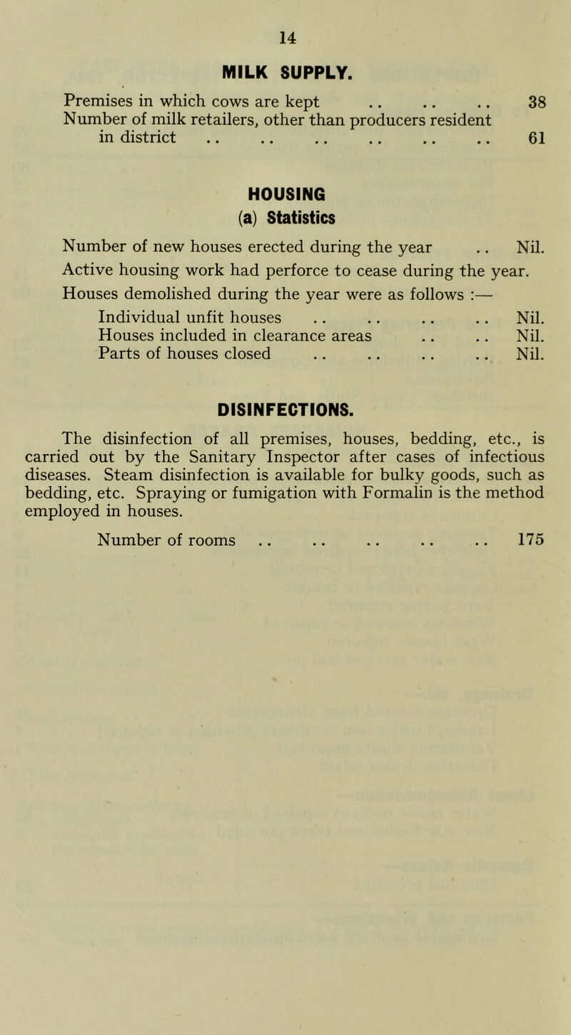 MILK SUPPLY. Premises in which cows are kept .. .. .. 38 Number of milk retailers, other than producers resident in district 61 HOUSING (a) Statistics Number of new houses erected during the year .. Nil. Active housing work had perforce to cease during the year. Houses demolished during the year were as follows :— Individual unfit houses . . .. .. .. Nil. Houses included in clearance areas .. .. Nil. Parts of houses closed .. .. .. .. Nil. DISINFECTIONS. The disinfection of all premises, houses, bedding, etc., is carried out by the Sanitary Inspector after cases of infectious diseases. Steam disinfection is available for bulky goods, such as bedding, etc. Spraying or fumigation with Formalin is the method employed in houses. Number of rooms .. .. .. .. .. 175