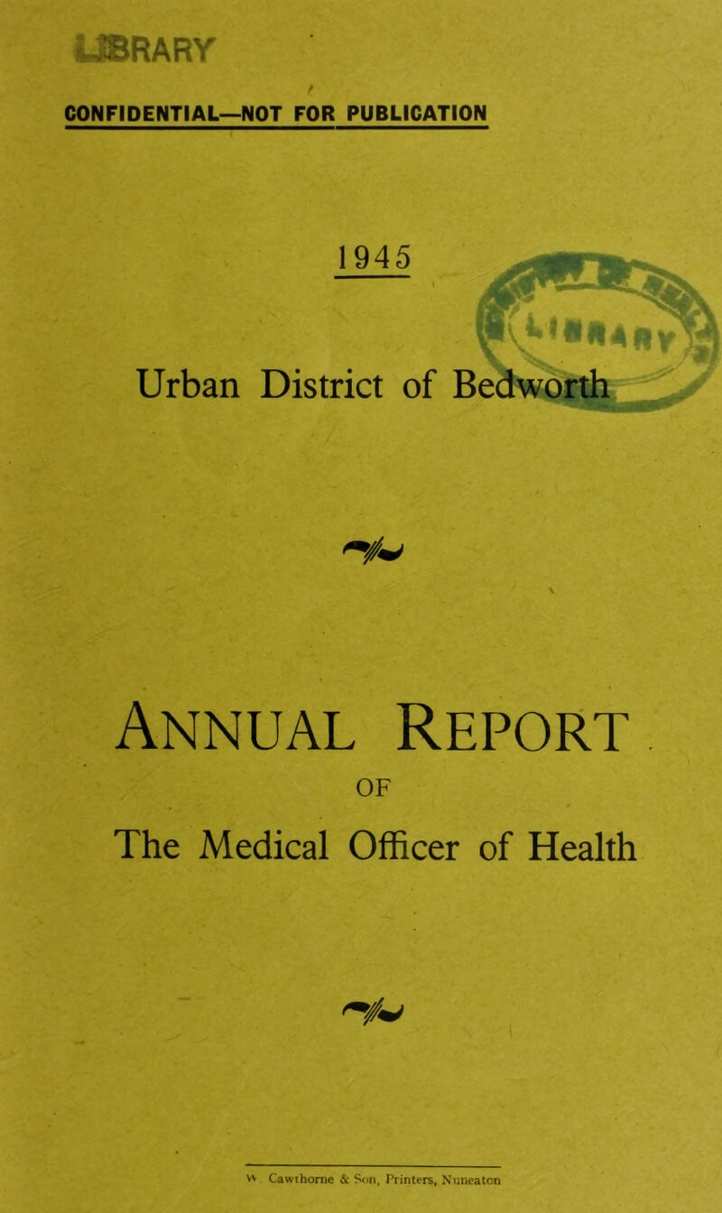 LIBRARY CONFIDENTIAL—NOT FOR PUBLICATION 1945 Urban District of Be Annual Report of The Medical Officer of Health V' Cawihome & Son, Printers, Nuneaton