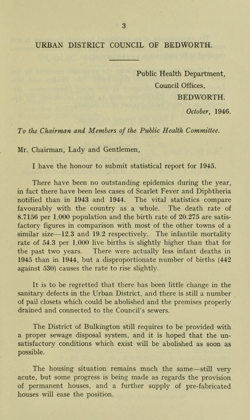 URBAN DISTRICT COUNCIL OF BEDWORTH. Public Health Department, Council Offices, BEDWORTH. October, 1946. To the Chairman and Members of the Public Health Committee. Mr. Chairman, Lady and Gentlemen, I have the honour to submit statistical report for 1945. There have been no outstanding epidemics during the year, in fact there have been less cases of Scarlet Fever and Diphtheria notified than in 1943 and 1944. The vital statistics compare favourably with the country as a whole. The death rate of 8.7156 per 1,000 population and the birth rate of 20.275 are satis- factory figures in comparison with most of the other towns of a similar size—12.3 and 19.2 respectively. The infantile mortality rate of 54.3 per 1,000 live births is slightly higher than that for the past two years. There were actually less infant deaths in 1945 than in 1944, but a disproportionate number of births (442 against 530) causes the rate to rise slightly. It is to be regretted that there has been little change in the sanitary defects in the Urban District, and there is still a number of pail closets which could be abolished and the premises properly drained and connected to the Council’s sewers. The District of Bulkington still requires to be provided with a proper sewage disposal system, and it is hoped that the un- satisfactory conditions which exist will be abolished as soon as possible. The housing situation remains much the same—still very acute, but some progress is being made as regards the provision of permanent houses, and a further supply of pre-fabricated houses will ease the position.