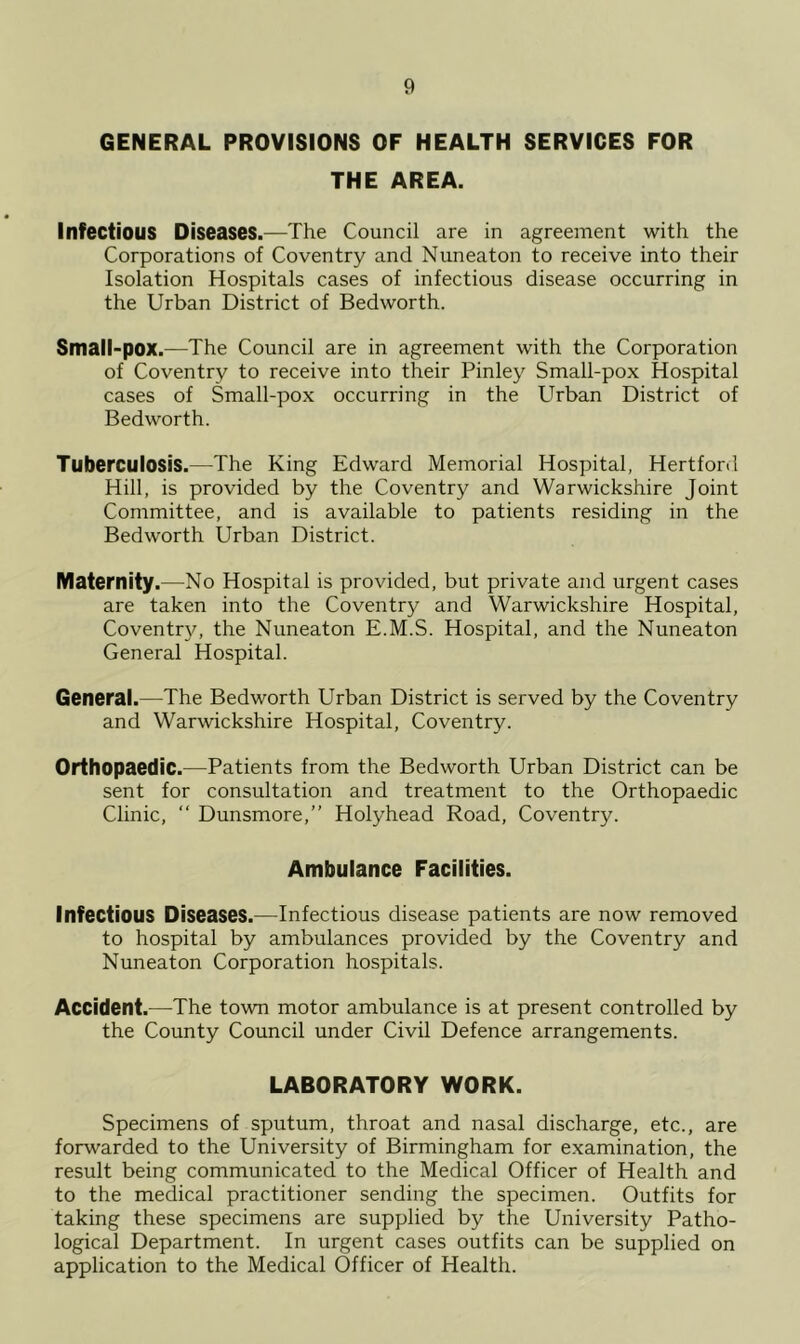 GENERAL PROVISIONS OF HEALTH SERVICES FOR THE AREA. Infectious Diseases.—The Council are in agreement with the Corporations of Coventry and Nuneaton to receive into their Isolation Hospitals cases of infectious disease occurring in the Urban District of Bedworth. Small-pox.—The Council are in agreement with the Corporation of Coventry to receive into their Pinley Small-pox Hospital cases of Small-pox occurring in the Urban District of Bedworth. Tuberculosis.—The King Edward Memorial Hospital, Hertford Hill, is provided by the Coventry and Warwickshire Joint Committee, and is available to patients residing in the Bedworth Urban District. Maternity.—No Hospital is provided, but private and urgent cases are taken into the Coventry and Warwickshire Hospital, Coventry, the Nuneaton E.M.S. Hospital, and the Nuneaton General Hospital. General.—The Bedworth Urban District is served by the Coventry and Warwickshire Hospital, Coventry. Orthopaedic.—Patients from the Bedworth Urban District can be sent for consultation and treatment to the Orthopaedic Clinic, “ Dunsmore,” Holyhead Road, Coventry. Ambulance Facilities. Infectious Diseases.—Infectious disease patients are now removed to hospital by ambulances provided by the Coventry and Nuneaton Corporation hospitals. Accident.—The town motor ambulance is at present controlled by the County Council under Civil Defence arrangements. LABORATORY WORK. Specimens of sputum, throat and nasal discharge, etc., are forwarded to the University of Birmingham for examination, the result being communicated to the Medical Officer of Health and to the medical practitioner sending the specimen. Outfits for taking these specimens are supplied by the University Patho- logical Department. In urgent cases outfits can be supplied on application to the Medical Officer of Health.