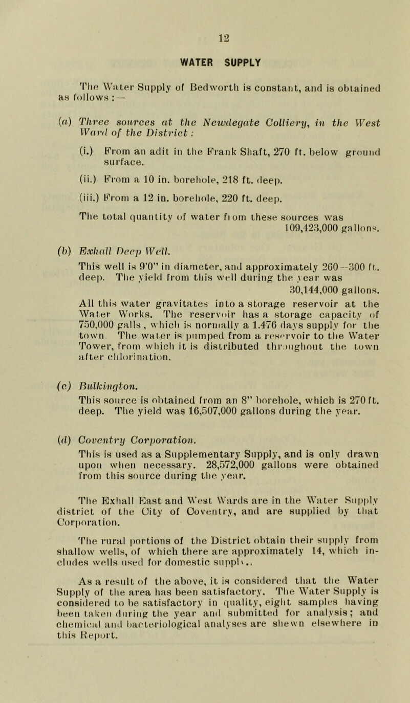 WATER SUPPLY The Water Supply of Bedworth is constant, and is obtained as follows : — (a) Three sources at the Newclegate Colliery, in the West Ward of the District: (i.) Prom an adit in the Frank Shaft, 270 ft. below ground su rface. (ii.) From a 10 in. borehole, 218 ft. deep. (iii.) From a 12 in. borehole, 220 ft. deep. The total quantity of water fiom these sources was 109,423,000 gallon4-’. (b) Ex hall Deep Well This well is 9'0” in diameter, and approximately 200 —300 ft. deep. The yield from this well during the year was 30,144,000 gallons. All this water gravitates into a storage reservoir at the Water Works. The reservoir has a storage capacity of 750,000 galls , which is normally a 1.47G days supply for the town. The water is pumped from a reservoir to the Water Tower, from which it is distributed throughout the town after chlorination. (c) Bulkincjton. This source is obtained from an 8” borehole, which is 270 ft. deep. The yield was 16,507,000 gallons during the year. (d) Coventry Corporation. This is used as a Supplementary Supply, and is only drawn upon when necessary. 28,572,000 gallons were obtained from this source during the year. The Exhall East and West Wards are in the Water Supply district of the City of Coventry, and are supplied by that Corporation. The rural portions of the District obtain their supply from shallow wells, of which there are approximately 14, which in- cludes wells used for domestic suppb.. As a result of the above, it is considered that the Water Supply of the area has been satisfactory. The Water Supply is considered to be satisfactory in quality, eight samples having been taken during the year and submitted for analysis; and chemical and bacteriological analyses are shewn elsewhere in this Report.