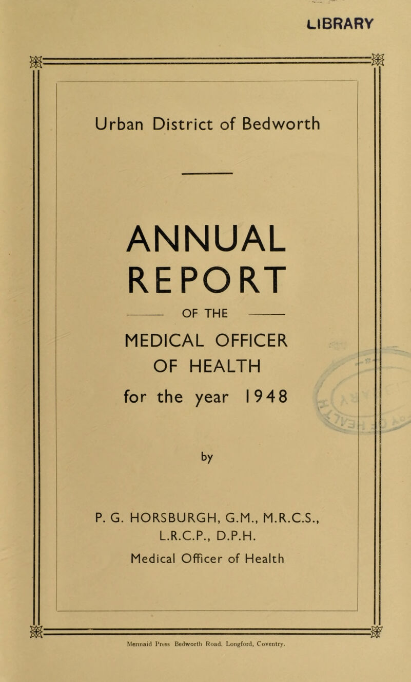 LIBRARY Urban District of Bedworth ANNUAL REPORT OF THE MEDICAL OFFICER OF HEALTH for the year 194 8 by P. G. HORSBURGH, G.M., M.R.C.S., L.R.C.P., D.P.H. Medical Officer of Health