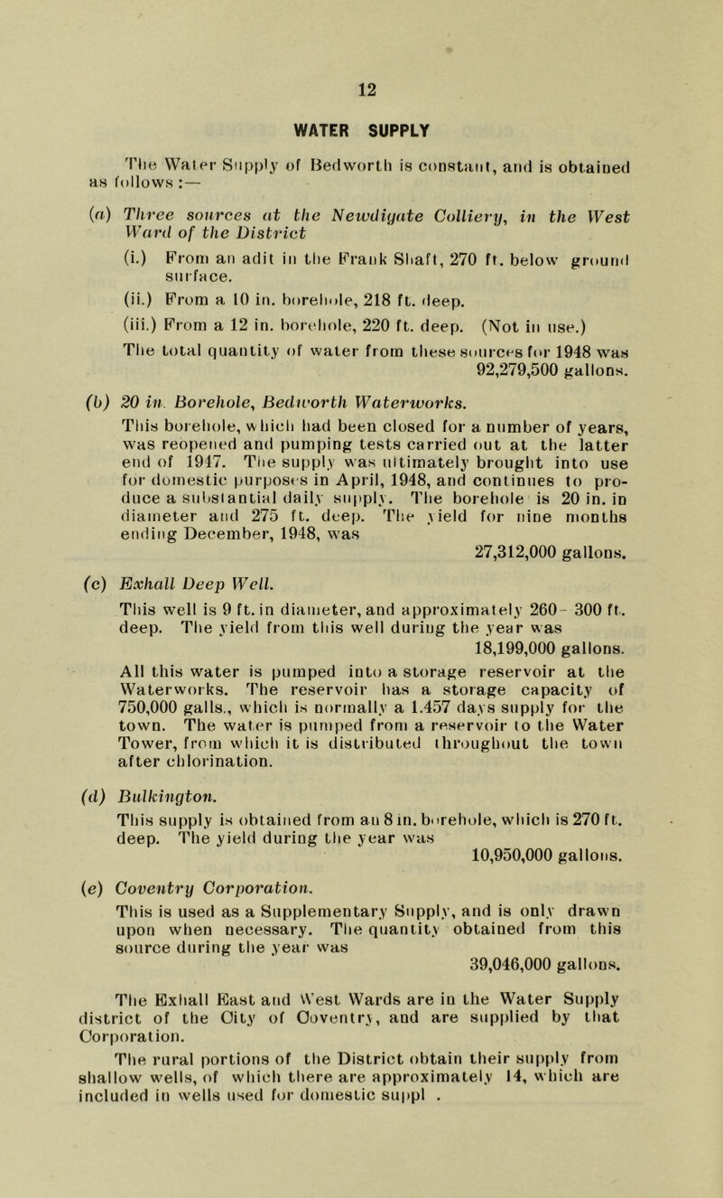 WATER SUPPLY 'I'lie Water Supply of Bedworth is constant, and is obtained as follows:— (a) Three sources at the Newdiyate Colliery, in the West Ward of the District (i.) From an adit in the Frank Shaft, 270 ft. below ground sm face. (ii.) From a 10 in. borehole, 218 ft. deep. (iii.) From a 12 in. borehole, 220 ft. deep. (Not in use.) The total quantity of water from these sources for 1948 was 92,279,500 gallons. (b) 20 in. Borehole, Bedivorth Waterworks. This borehole, which had been closed for a number of years, was reopened and pumping tests carried out at the latter end of 1947. Tiie supply was ultimately brought into use for domestic purposes in April, 1948, and continues to pro- duce a substantial daily supply. The borehole is 20 in. in diameter and 275 ft. deep. The yield for nine months ending December, 1948, was 27,312,000 gallons. (c) Exhall Deep Well. This well is 9 ft. in diameter, and approximately 260- 300 ft. deep. The yield from this well during the year was 18.199.000 gallons. All this water is pumped into a storage reservoir at the Waterworks. The reservoir has a storage capacity of 750,000 galls., which is normally a 1.457 days supply for the town. The water is pumped from a reservoir to the Water Tower, from wdiioh it is distributed throughout the town after chlorination. (d) Bulkington. This supply is obtained from an 8 in. borehole, which is 270 ft. deep. The yield during the year was 10.950.000 gallons. (e) Coventry Corporation. This is used as a Supplementary Supply, and is only draw n upon when necessary. The quantity obtained from this source during the year was 39,046,000 gallons. The Exhall East and West Wards are in the Water Supply district of the City of Coventry, and are supplied by that Corporation. The rural portions of the District obtain their supply from shallow w'ells, of which there are approximately 14, which are included in wells used for domestic suppl .