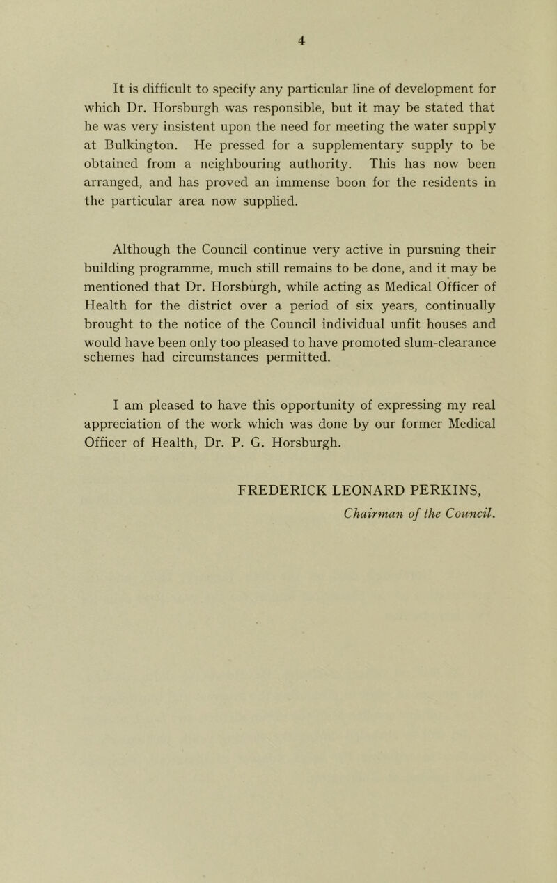 It is difficult to specify any particular line of development for which Dr. Horsburgh was responsible, but it may be stated that he was very insistent upon the need for meeting the water supply at Bulkington. He pressed for a supplementary supply to be obtained from a neighbouring authority. This has now been arranged, and has proved an immense boon for the residents in the particular area now supplied. Although the Council continue very active in pursuing their building programme, much still remains to be done, and it may be mentioned that Dr. Horsburgh, while acting as Medical Officer of Health for the district over a period of six years, continually brought to the notice of the Council individual unfit houses and would have been only too pleased to have promoted slum-clearance schemes had circumstances permitted. I am pleased to have this opportunity of expressing my real appreciation of the work which was done by our former Medical Officer of Health, Dr. P. G. Horsburgh. FREDERICK LEONARD PERKINS, Chairman of the Council.