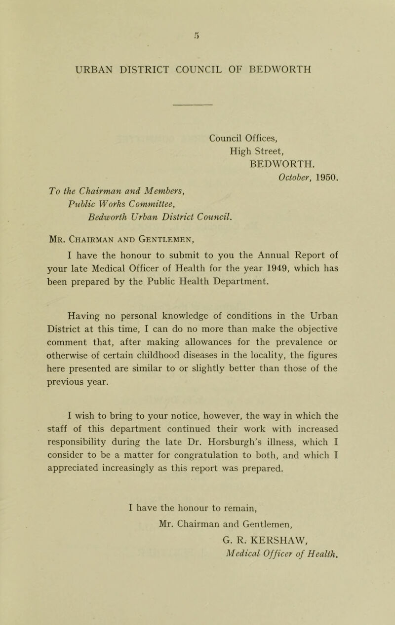 Council Offices, High Street, BEDWORTH. To the Chairman and Members, Public Works Committee, Bedworth Urban District Council. October, 1950. Mr. Chairman and Gentlemen, I have the honour to submit to you the Annual Report of your late Medical Officer of Health for the year 1949, which has been prepared by the Public Health Department. Having no personal knowledge of conditions in the Urban District at this time, I can do no more than make the objective comment that, after making allowances for the prevalence or otherwise of certain childhood diseases in the locality, the figures here presented are similar to or slightly better than those of the previous year. I wish to bring to your notice, however, the way in which the staff of this department continued their work with increased responsibility during the late Dr. Horsburgh’s illness, which I consider to be a matter for congratulation to both, and which I appreciated increasingly as this report was prepared. I have the honour to remain, Mr. Chairman and Gentlemen, G. R. KERSHAW, Medical Officer of Health.