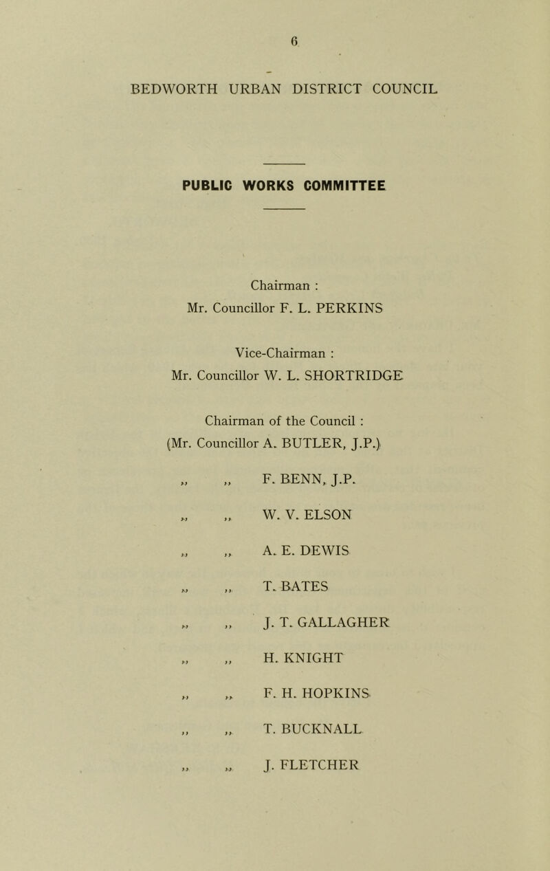 BEDWORTH URBAN DISTRICT COUNCIL PUBLIC WORKS COMMITTEE Chairman : Mr. Councillor F. L. PERKINS Vice-Chairman : Mr. Councillor W. L. SHORTRIDGE Chairman of the Council : (Mr. Councillor A. BUTLER, J.P.) F. BENN, J.P. „ „ W. V. ELSON „ ,, A. E. DEWIS w ,, T. BATES „ J. T. GALLAGHER „ „ H. KNIGHT „ „ F. H. HOPKINS. „ „ T. BUCKNALL J. FLETCHER