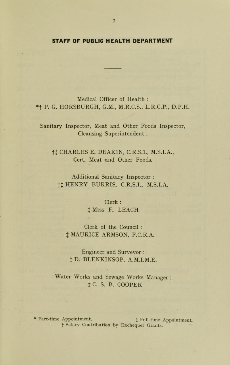 STAFF OF PUBLIC HEALTH DEPARTMENT Medical Officer of Health : *f P. G. HORSBURGH, G.M., M.R.C.S., L.R.C.P., D.P.H. Sanitary Inspector, Meat and Other Foods Inspector, Cleansing Superintendent : tt CHARLES E. DEAKIN, C.R.S.I., M.S.I.A., Cert. Meat and Other Foods. Additional Sanitary Inspector : tt HENRY BURRIS, C.R.S.I., M.S.I.A. Clerk : J Miss F. LEACH Clerk of the Council : t MAURICE ARMSON, F.C.R.A. Engineer and Surveyor : t D. BLENKINSOP, A.M.I.M.E. Water Works and Sewage Works Manager : I C. S. B. COOPER * Part-time Appointment. J Full-time Appointment, f Salary Contribution by Exchequer Grants.