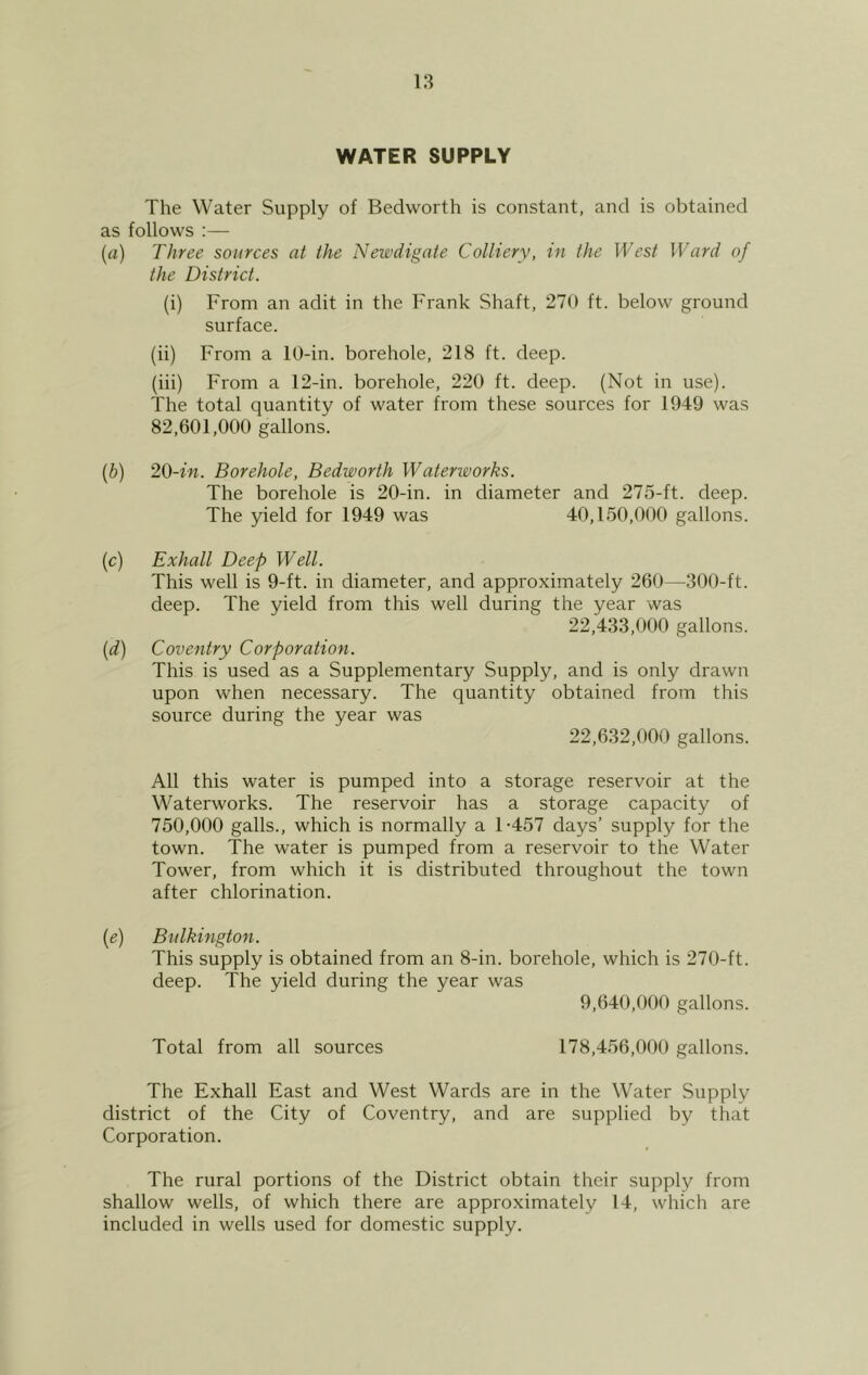 WATER SUPPLY The Water Supply of Bedworth is constant, and is obtained as follows :— (a) Three sources at the Newdigate Colliery, in the West Ward of the District. (i) From an adit in the Frank Shaft, 270 ft. below ground surface. (ii) From a 10-in. borehole, 218 ft. deep. (iii) From a 12-in. borehole, 220 ft. deep. (Not in use). The total quantity of water from these sources for 1949 was 82.601.000 gallons. (b) 20-in. Borehole, Bedworth Waterworks. The borehole is 20-in. in diameter and 275-ft. deep. The yield for 1949 was 40,150,000 gallons. (c) Exhall Deep Well. This well is 9-ft. in diameter, and approximately 260—300-ft. deep. The yield from this well during the year was 22.433.000 gallons. (d) Coventry Corporation. This is used as a Supplementary Supply, and is only drawn upon when necessary. The quantity obtained from this source during the year was 22.632.000 gallons. All this water is pumped into a storage reservoir at the Waterworks. The reservoir has a storage capacity of 750.000 galls., which is normally a 1-457 days’ supply for the town. The water is pumped from a reservoir to the Water Tower, from which it is distributed throughout the town after chlorination. (e) Bulkington. This supply is obtained from an 8-in. borehole, which is 270-ft. deep. The yield during the year was 9,640,000 gallons. Total from all sources 178,456,000 gallons. The Exhall East and West Wards are in the Water Supply district of the City of Coventry, and are supplied by that Corporation. The rural portions of the District obtain their supply from shallow wells, of which there are approximately 14, which are included in wells used for domestic supply.