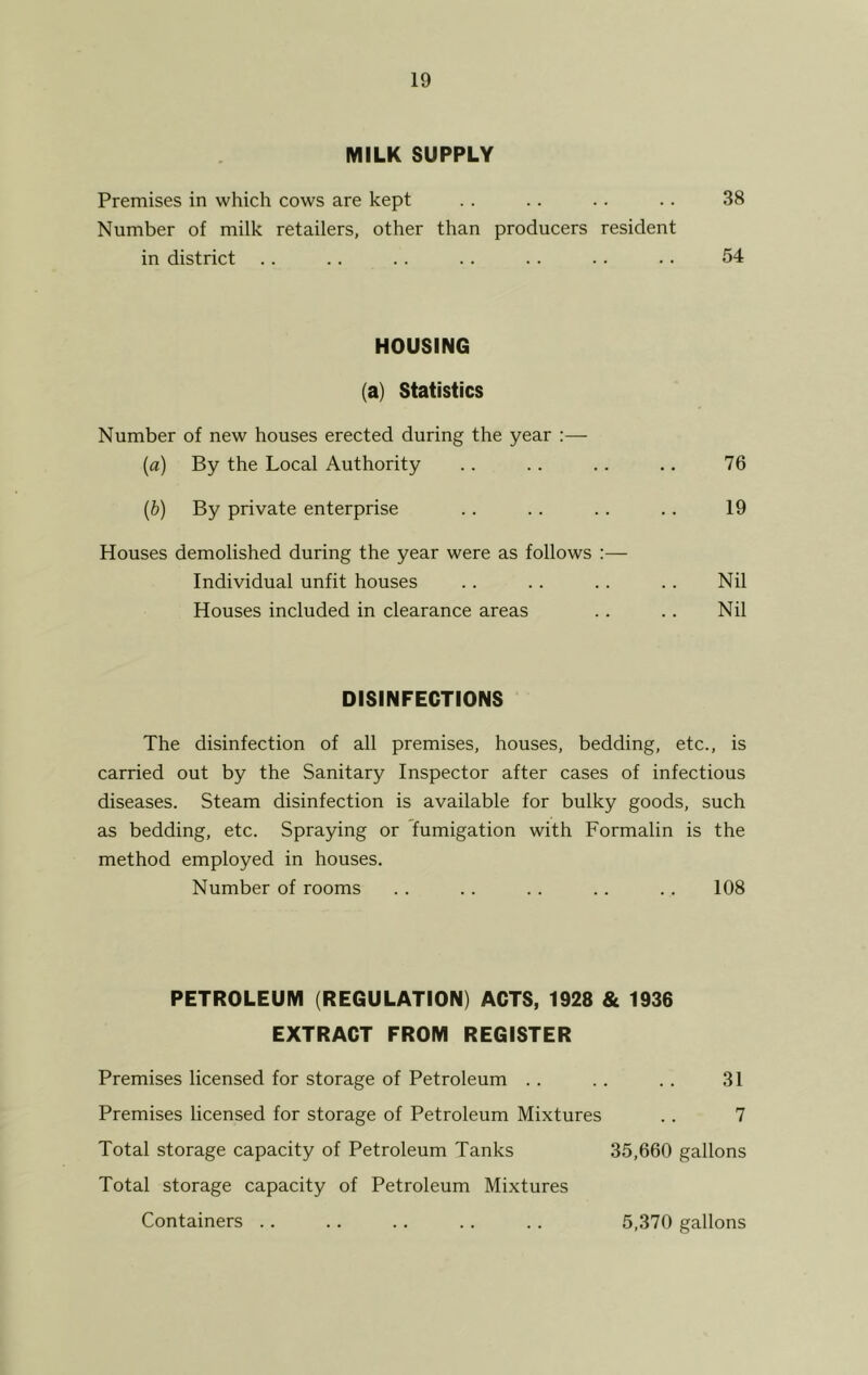 MILK SUPPLY Premises in which cows are kept Number of milk retailers, other than producers resident in district 38 54 HOUSING (a) Statistics Number of new houses erected during the year :— (a) By the Local Authority . . .. .. .. 76 (b) By private enterprise . . .. .. .. 19 Houses demolished during the year were as follows :— Individual unfit houses .. .. . . .. Nil Houses included in clearance areas .. .. Nil DISINFECTIONS The disinfection of all premises, houses, bedding, etc., is carried out by the Sanitary Inspector after cases of infectious diseases. Steam disinfection is available for bulky goods, such as bedding, etc. Spraying or fumigation with Formalin is the method employed in houses. Number of rooms .. .. .. .. .. 108 PETROLEUM (REGULATION) ACTS, 1928 & 1936 EXTRACT FROM REGISTER Premises licensed for storage of Petroleum .. .. .. 31 Premises licensed for storage of Petroleum Mixtures .. 7 Total storage capacity of Petroleum Tanks 35,660 gallons Total storage capacity of Petroleum Mixtures Containers .. .. .. .. .. 5,370 gallons
