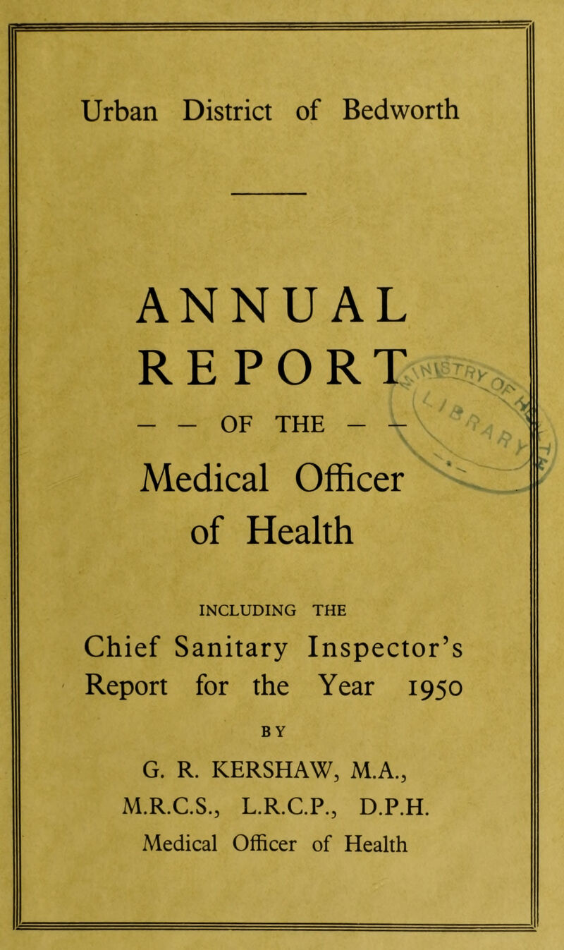 ANNUAL R E P O R T - - OF THE - - Medical Officer of Health INCLUDING THE Chief Sanitary Inspector’s Report for the Year 1950 BY G. R. KERSHAW, M.A., M.R.C.S., L.R.C.P., D.P.H. Medical Officer of Health