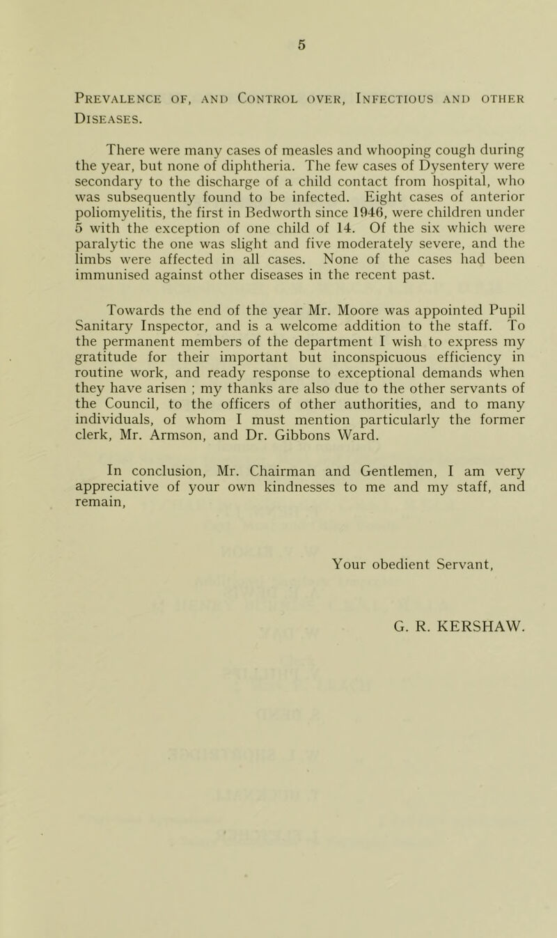 Prevalence of, and Control over, Infectious and other Diseases. There were many cases of measles and whooping cough during the year, but none of diphtheria. The few cases of Dysentery were secondary to the discharge of a child contact from hospital, who was subsequently found to be infected. Eight cases of anterior poliomyelitis, the first in Bedworth since 1946, were children under 5 with the exception of one child of 14. Of the six which were paralytic the one was slight and five moderately severe, and the limbs were affected in all cases. None of the cases had been immunised against other diseases in the recent past. Towards the end of the year Mr. Moore was appointed Pupil Sanitary Inspector, and is a welcome addition to the staff. To the permanent members of the department I wish to express my gratitude for their important but inconspicuous efficiency in routine work, and ready response to exceptional demands when they have arisen ; my thanks are also due to the other servants of the Council, to the officers of other authorities, and to many individuals, of whom I must mention particularly the former clerk, Mr. Armson, and Dr. Gibbons Ward. In conclusion, Mr. Chairman and Gentlemen, I am very appreciative of your own kindnesses to me and my staff, and remain, Your obedient Servant, G. R. KERSHAW.