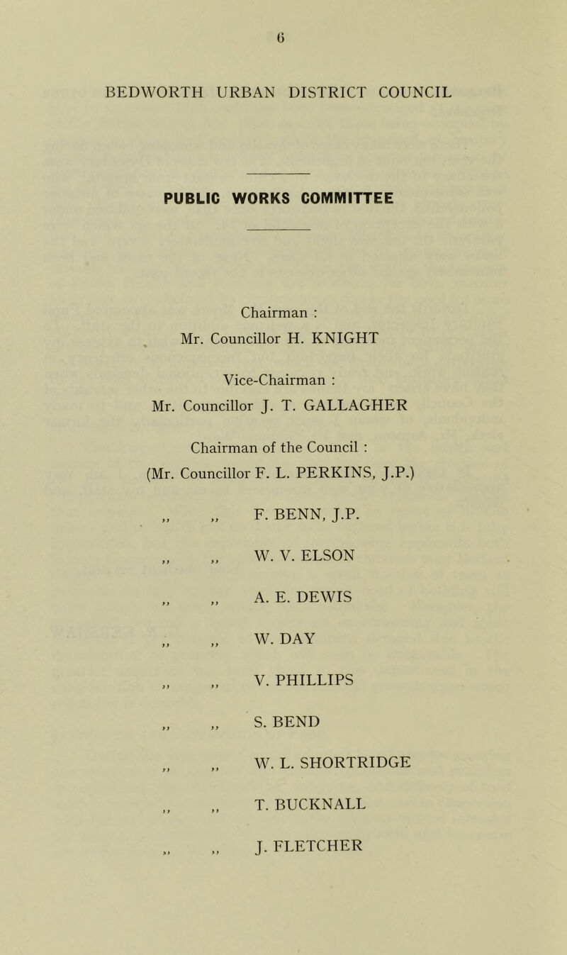 0 BEDWORTH URBAN DISTRICT COUNCIL PUBLIC WORKS COMMITTEE Chairman : Mr. Councillor H. KNIGHT Vice-Chairman : Mr. Councillor J. T. GALLAGHER Chairman of the Council : (Mr. Councillor F. L. PERKINS, J.P.) y y y y y y yy y) >y yy > > F. BENN, J.P. W. V. ELSON A. E. DEWIS W. DAY V. PHILLIPS S. BEND W. L. SHORTRIDGE T. BUCKNALL J. FLETCHER