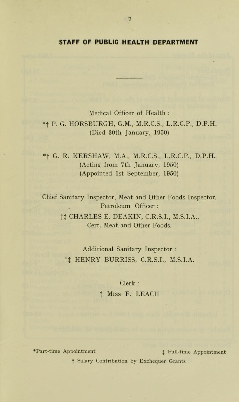 STAFF OF PUBLIC HEALTH DEPARTMENT Medical Officer of Health : *t P. G. HORSBURGH, G.M., M.R.C.S., L.R.C.P., D.P.H. (Died 30th January, 1950) *f G. R. KERSHAW, M.A., M.R.C.S., L.R.C.P., D.P.H. (Acting from 7th January, 1950) (Appointed 1st September, 1950) Chief Sanitary Inspector, Meat and Other Foods Inspector, Petroleum Officer : ft CHARLES E. DEAKIN, C.R.S.I., M.S.I.A., Cert. Meat and Other Foods. Additional Sanitary Inspector : ft HENRY BURRISS, C.R.S.I., M.S.I.A. Clerk : X Miss F. LEACH * Part-time Appointment J Full-time Appointment f Salary Contribution by Exchequer Grants