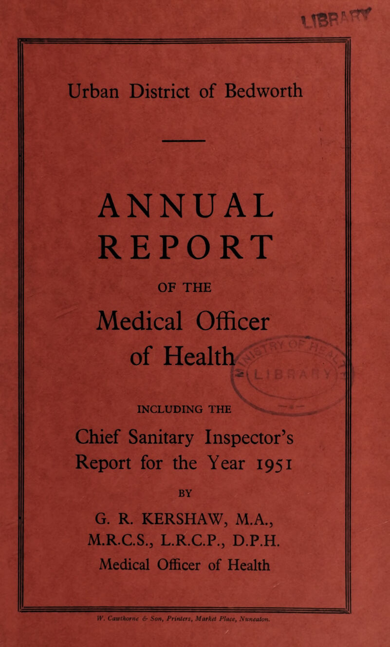 i Urban District of Bedworth ANNUAL REPORT OF THE Medical Officer of Health INCLUDING THE Chief Sanitary Inspector’s Report for the Year 1951 BY G. R. KERSHAW, M.A., M.R.C.S., L.R.C.P., D.P.H. Medical Officer of Health 1th