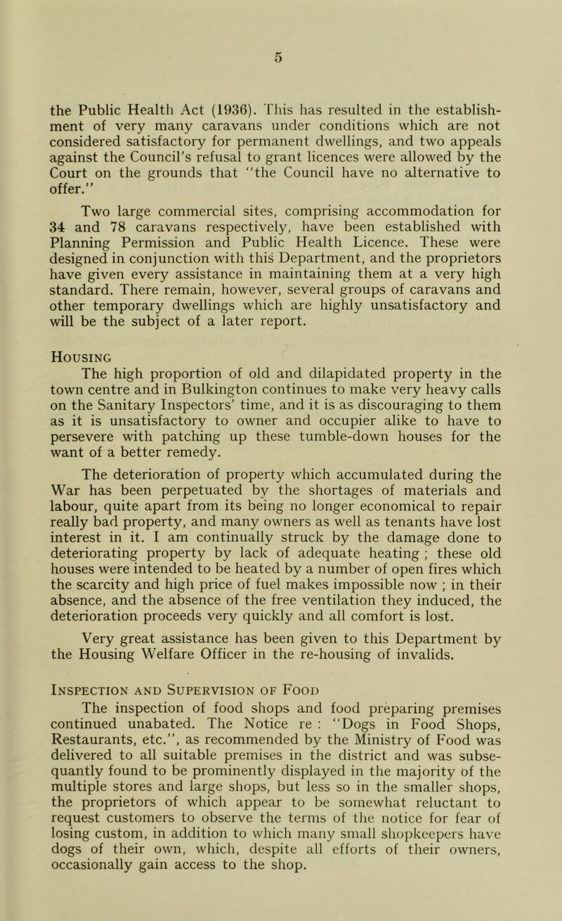 the Public Health Act (1936). This has resulted in the establish- ment of very many caravans under conditions which are not considered satisfactory for permanent dwellings, and two appeals against the Council’s refusal to grant licences were allowed by the Court on the grounds that ‘‘the Council have no alternative to offer.” Two large commercial sites, comprising accommodation for 34 and 78 caravans respectively, have been established with Planning Permission and Public Health Licence. These were designed in conjunction with this Department, and the proprietors have given every assistance in maintaining them at a very high standard. There remain, however, several groups of caravans and other temporary dwellings which are highly unsatisfactory and will be the subject of a later report. Housing The high proportion of old and dilapidated property in the town centre and in Bulkington continues to make very heavy calls on the Sanitary Inspectors’ time, and it is as discouraging to them as it is unsatisfactory to owner and occupier alike to have to persevere with patching up these tumble-down houses for the want of a better remedy. The deterioration of property which accumulated during the War has been perpetuated by the shortages of materials and labour, quite apart from its being no longer economical to repair really bad property, and many owners as well as tenants have lost interest in it. I am continually struck by the damage done to deteriorating property by lack of adequate heating ; these old houses were intended to be heated by a number of open fires which the scarcity and high price of fuel makes impossible now ; in their absence, and the absence of the free ventilation they induced, the deterioration proceeds very quickly and all comfort is lost. Very great assistance has been given to this Department by the Housing Welfare Officer in the re-housing of invalids. Inspection and Supervision of Food The inspection of food shops and food preparing premises continued unabated. The Notice re : ‘‘Dogs in Food Shops, Restaurants, etc.”, as recommended by the Ministry of Food was delivered to all suitable premises in the district and was subse- quantly found to be prominently displayed in the majority of the multiple stores and large shops, but less so in the smaller shops, the proprietors of which appear to be somewhat reluctant to request customers to observe the terms of the notice for fear of losing custom, in addition to which many small shopkeepers have dogs of their own, which, despite all efforts of their owners, occasionally gain access to the shop.