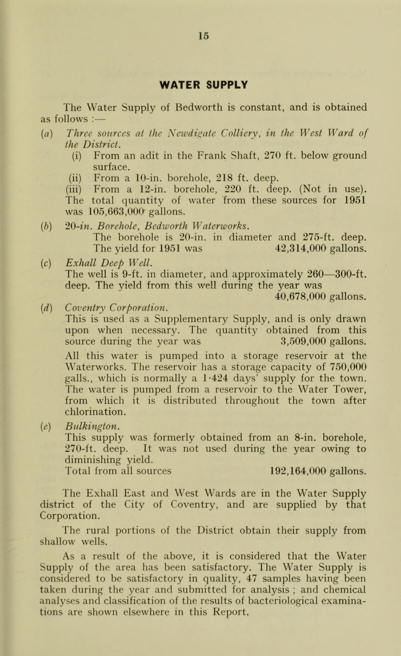 WATER SUPPLY The Water Supply of Bedworth is constant, and is obtained as follows :— (a) Three sources at the Newdigate Colliery, in the West Ward of the District. (i) From an adit in the Frank Shaft, 270 ft. below ground surface. (ii) From a 10-in. borehole, 218 ft. deep. (iii) From a 12-in. borehole, 220 ft. deep. (Not in use). The total quantity of water from these sources for 1951 was 105,663,000' gallons. (b) 20-in. Borehole, Bedworth Waterworks. The borehole is 20-in. in diameter and 275-ft. deep. The yield for 1951 was 42,314,000 gallons. (c) Exhall Deep Well. The well is 9-ft. in diameter, and approximately 260—300-ft. deep. The yield from this well during the year was 40,678,000 gallons. (d) Coventry Corporation. This is used as a Supplementary Supply, and is only drawn upon when necessary. The quantity obtained from this source during the year was 3,509,000 gallons. All this water is pumped into a storage reservoir at the Waterworks. The reservoir has a storage capacity of 750,000 galls., which is normally a 1-424 days’ supply for the town. The water is pumped from a reservoir to the Water Tower, from which it is distributed throughout the town after chlorination. (e) Bulkington. This supply was formerly obtained from an 8-in. borehole, 270-ft. deep. It was not used during the year owing to diminishing yield. Total from all sources 192,164,000 gallons. The Exhall East and West Wards are in the Water Supply district of the City of Coventry, and are supplied by that Corporation. The rural portions of the District obtain their supply from shallow wells. As a result of the above, it is considered that the Water Supply of the area has been satisfactory. The Water Supply is considered to be satisfactory in quality, 47 samples having been taken during the year and submitted for analysis ; and chemical analyses and classification of the results of bacteriological examina- tions are shown elsewhere in this Report.