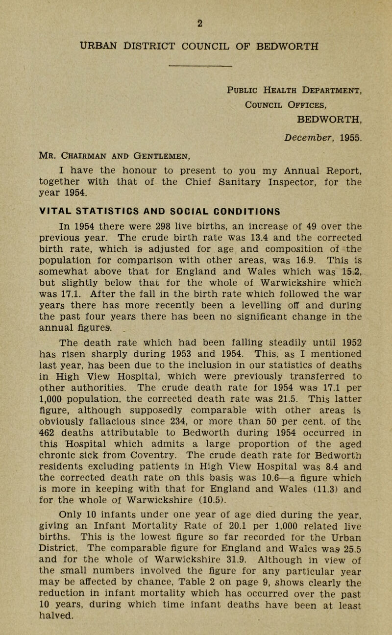 URBAN DISTRICT COUNCIL OF BEDWORTH Public Health Department, Council Offices, BEDWORTH, December, 1955. Mr. Chairman anD’ Gentlemen, I have the honour to present to you my Annual Report, together with that of the Chief Sanitary Inspector, for the year 1954. VITAL STATISTICS AND SOCIAL CONDITIONS In 1954 there were 298 live births, an increase of 49 over the previous year. The crude birth rate was 13.4 and the corrected birth rate, which is adjusted for age and composition of the population for comparison with other areas, was 16.9. This is somewhat above that for England and Wales which was 15.2, but slightly below that for the whole of Warwickshire which was 17.1. After the fall in the birth rate which followed the war years there has more recently been a levelling off and during the past four years there has been no significant change in the annual figures. The death rate which had been falling steadily until 1952 has risen sharply during 1953 and 1954. This, as I mentioned last year, has been due to the inclusion in our statistics of deaths in High View Hospital, which were previously transferred to other authorities. The crude death rate for 1954 was 17.1 per 1,000 population, the corrected death rate was 21.5. This latter figure, although supposedly comparable with other areas is obviously fallacious since 234, or more than 50 per cent, of the 462 deaths attributable to Bedworth during 1954 occurred in this Hospital which admits a large proportion of the aged chronic sick from Coventry. The crude death rate for Bedworth residents excluding patients in High View Hospital was 8.4 and the corrected death rate on this basis was 10.6—a figure which is more in keeping with that for England and Wales (11.3) and for the whole of Warwickshire (10.5). Only 10 infants under one year of age died during the year, giving an Infant Mortality Rate of 20.1 per 1,000 related live births. This is the lowest figure so far recorded for the Urban District. The comparable figure for England and Wales was 25.5 and for the whole of Warwickshire 31.9. Although in view of the small numbers involved the figure for any particular year may be affected by chance. Table 2 on page 9, shows clearly the reduction in infant mortality which has occurred over the past 10 years, during which time infant deaths have been at least halved.