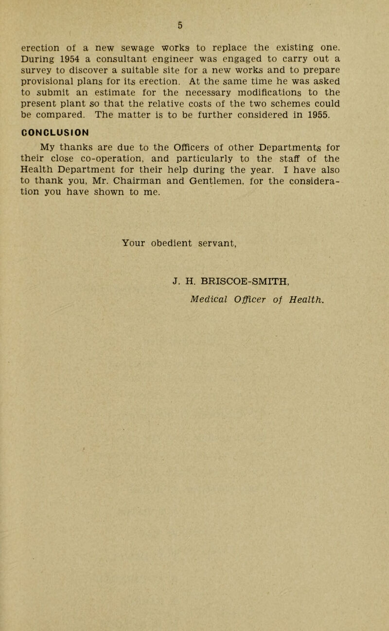 erection of a new sewage works to replace the existing one. During 1954 a consultant engineer was engaged to carry out a survey to discover a suitable site for a new works and to prepare provisional plans for its erection. At the same time he was asked to submit an estimate for the necessary modifications to the present plant so that the relative costs of the two schemes could be compared. The matter is to be further considered in 1955. CONCLUSION My thanks are due to the Officers of other Departments for their close co-operation, and particularly to the staff of the Health Department for their help during the year. I have also to thank you, Mr. Chairman and Gentlemen, for the considera- tion you have shown to me. Your obedient servant, J. H. BRISCOE-SMITH,