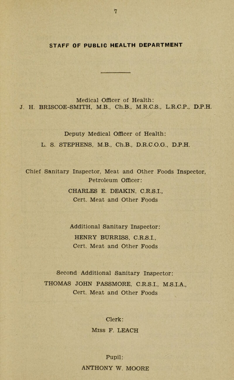 STAFF OF PUBLIC HEALTH DEPARTMENT Medical Officer of Health; J. H. BRISCOE-SMITH, M.B., Ch.B., M.R.C.S., L.R.C.P., D.P.H. Deputy Medical Officer of Health: L. S. STEPHENS, M.B., Ch.B., D.R.C.O.G., D.P.H. Chief Sanitary Inspector, Meat and Other Foods Inspector, Petroleum Officer: CHARLES E. DEAKIN, C.R.S.I., Cert. Meat and Other Foods Additional Sanitary Inspector; HENRY BURRISS, C.R.S.I., Cert. Meat and Other Foods Second Additional Sanitary Inspector: THOMAS JOHN PASSMORE, C.R.S.I., M.S.I.A., Cert. Meat and Other Foods Clerk: Miss F. LEACH Pupil: ANTHONY W. MOORE