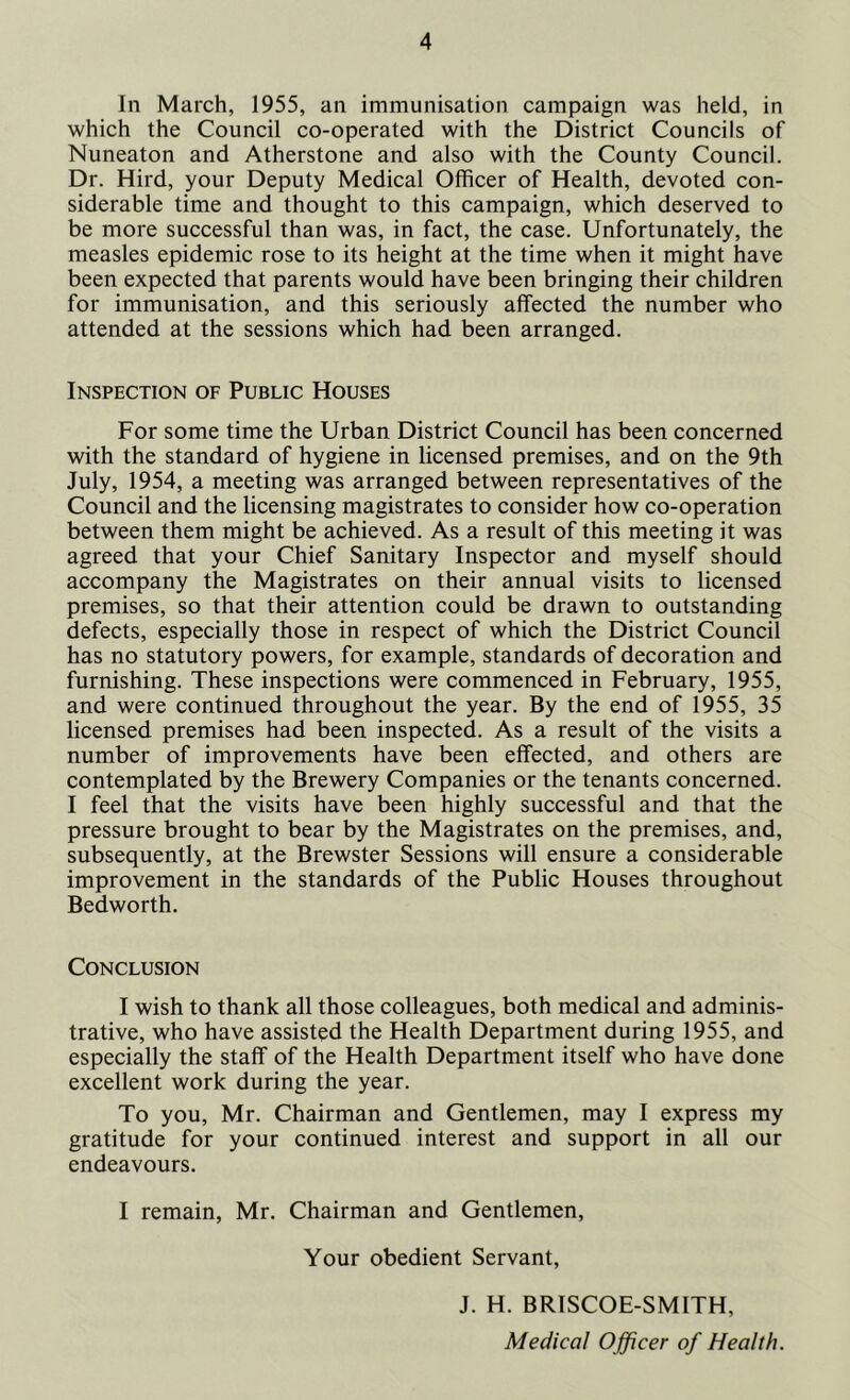 In March, 1955, an immunisation campaign was held, in which the Council co-operated with the District Councils of Nuneaton and Atherstone and also with the County Council. Dr. Hird, your Deputy Medical Officer of Health, devoted con- siderable time and thought to this campaign, which deserved to be more successful than was, in fact, the case. Unfortunately, the measles epidemic rose to its height at the time when it might have been expected that parents would have been bringing their children for immunisation, and this seriously affected the number who attended at the sessions which had been arranged. Inspection of Public Houses For some time the Urban District Council has been concerned with the standard of hygiene in licensed premises, and on the 9th July, 1954, a meeting was arranged between representatives of the Council and the licensing magistrates to consider how co-operation between them might be achieved. As a result of this meeting it was agreed that your Chief Sanitary Inspector and myself should accompany the Magistrates on their annual visits to licensed premises, so that their attention could be drawn to outstanding defects, especially those in respect of which the District Council has no statutory powers, for example, standards of decoration and furnishing. These inspections were commenced in February, 1955, and were continued throughout the year. By the end of 1955, 35 licensed premises had been inspected. As a result of the visits a number of improvements have been effected, and others are contemplated by the Brewery Companies or the tenants concerned. I feel that the visits have been highly successful and that the pressure brought to bear by the Magistrates on the premises, and, subsequently, at the Brewster Sessions will ensure a considerable improvement in the standards of the Public Houses throughout Bedworth. Conclusion I wish to thank all those colleagues, both medical and adminis- trative, who have assisted the Health Department during 1955, and especially the staff of the Health Department itself who have done excellent work during the year. To you, Mr. Chairman and Gentlemen, may I express my gratitude for your continued interest and support in all our endeavours. I remain, Mr. Chairman and Gentlemen, Your obedient Servant, J. H. BRISCOE-SMITH,