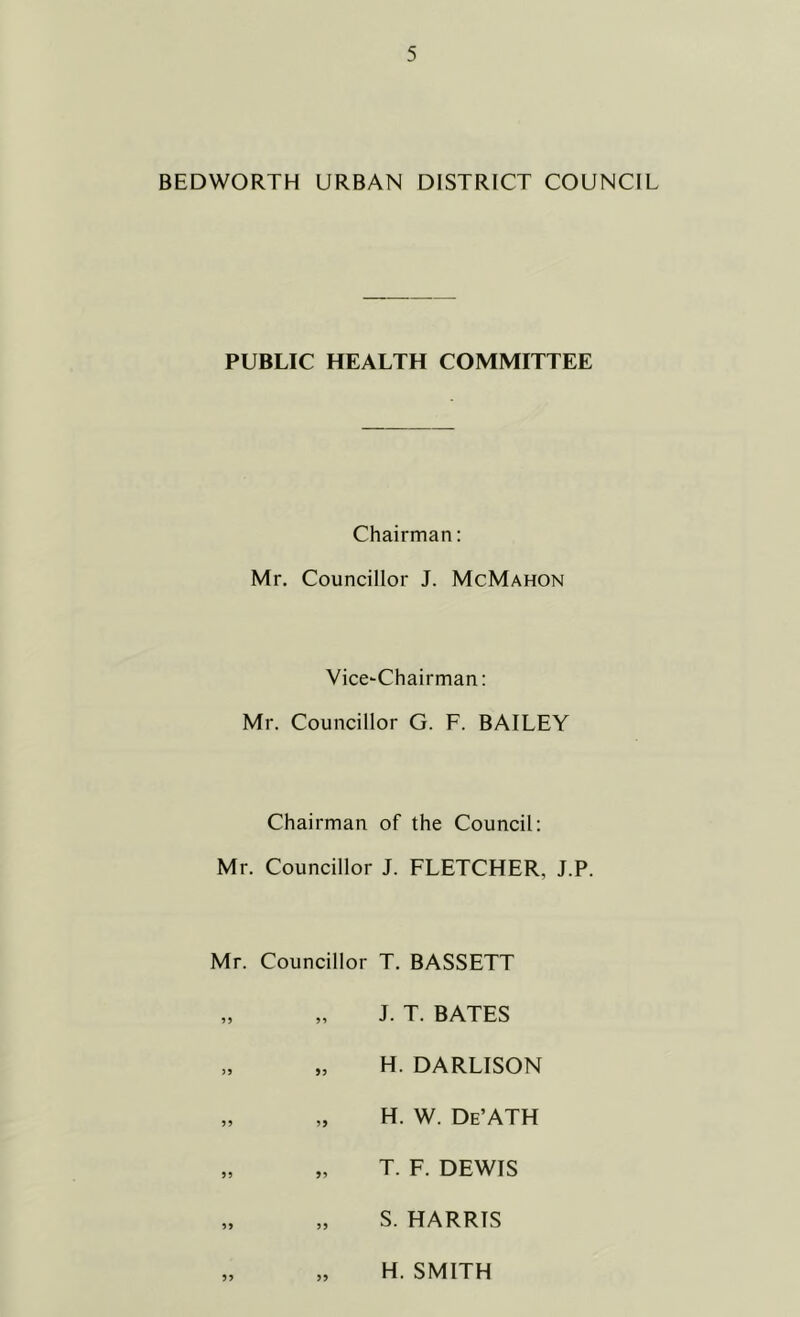 BEDWORTH URBAN DISTRICT COUNCIL PUBLIC HEALTH COMMITTEE Chairman: Mr. Councillor J. McMahon Vice-Chairman; Mr. Councillor G. F. BAILEY Chairman of the Council: Mr. Councillor J. FLETCHER, J.P. Mr. Councillor T. BASSETT „ „ J. T. BATES „ „ H. DARLISON „ „ H. W. De’ATH „ „ T. F. DEWIS „ „ S. HARRIS H. SMITH