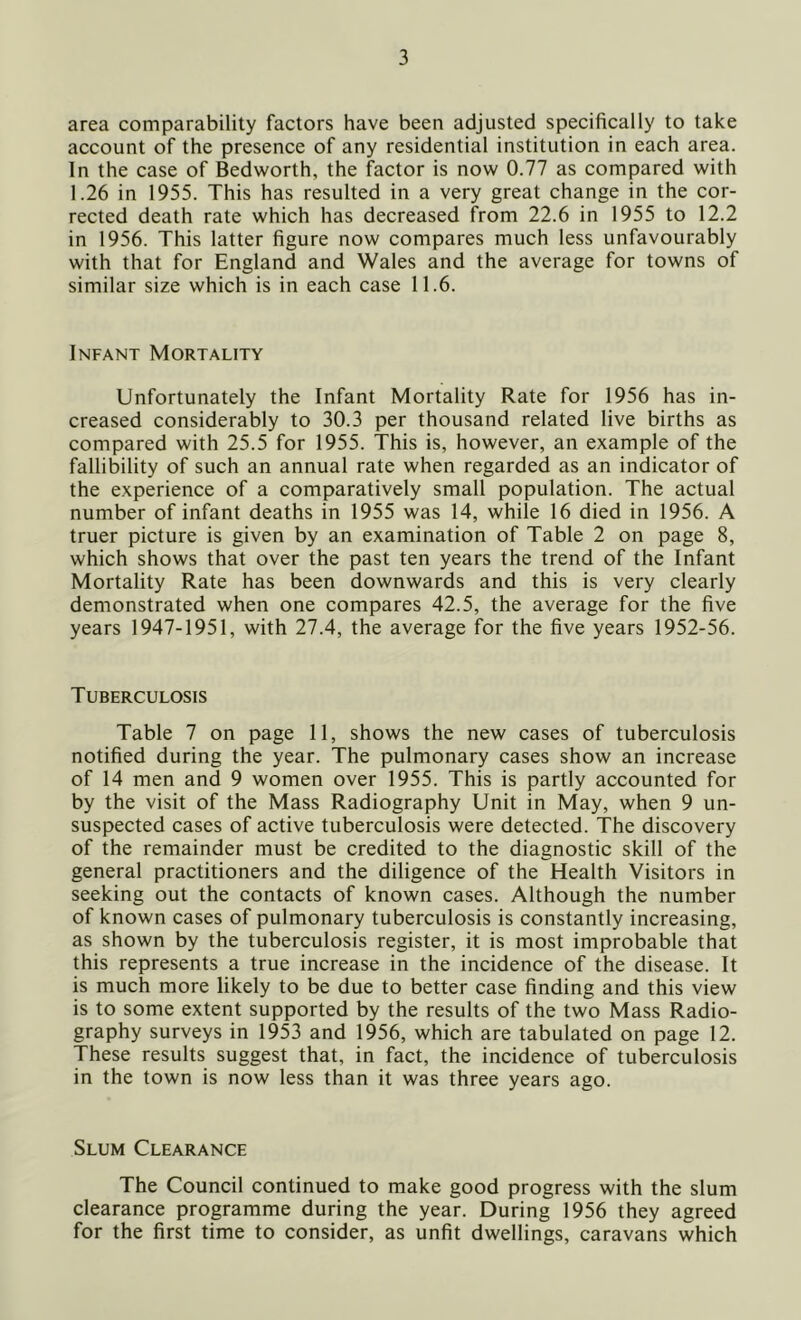 area comparability factors have been adjusted specifically to take account of the presence of any residential institution in each area. In the case of Bedworth, the factor is now 0.77 as compared with 1.26 in 1955. This has resulted in a very great change in the cor- rected death rate which has decreased from 22.6 in 1955 to 12.2 in 1956. This latter figure now compares much less unfavourably with that for England and Wales and the average for towns of similar size which is in each case 11.6. Infant Mortality Unfortunately the Infant Mortality Rate for 1956 has in- creased considerably to 30.3 per thousand related live births as compared with 25.5 for 1955. This is, however, an example of the fallibility of such an annual rate when regarded as an indicator of the experience of a comparatively small population. The actual number of infant deaths in 1955 was 14, while 16 died in 1956. A truer picture is given by an examination of Table 2 on page 8, which shows that over the past ten years the trend of the Infant Mortality Rate has been downwards and this is very clearly demonstrated when one compares 42.5, the average for the five years 1947-1951, with 27.4, the average for the five years 1952-56. Tuberculosis Table 7 on page 11, shows the new cases of tuberculosis notified during the year. The pulmonary cases show an increase of 14 men and 9 women over 1955. This is partly accounted for by the visit of the Mass Radiography Unit in May, when 9 un- suspected cases of active tuberculosis were detected. The discovery of the remainder must be credited to the diagnostic skill of the general practitioners and the diligence of the Health Visitors in seeking out the contacts of known cases. Although the number of known cases of pulmonary tuberculosis is constantly increasing, as shown by the tuberculosis register, it is most improbable that this represents a true increase in the incidence of the disease. It is much more likely to be due to better case finding and this view is to some extent supported by the results of the two Mass Radio- graphy surveys in 1953 and 1956, which are tabulated on page 12. These results suggest that, in fact, the incidence of tuberculosis in the town is now less than it was three years ago. Slum Clearance The Council continued to make good progress with the slum clearance programme during the year. During 1956 they agreed for the first time to consider, as unfit dwellings, caravans which