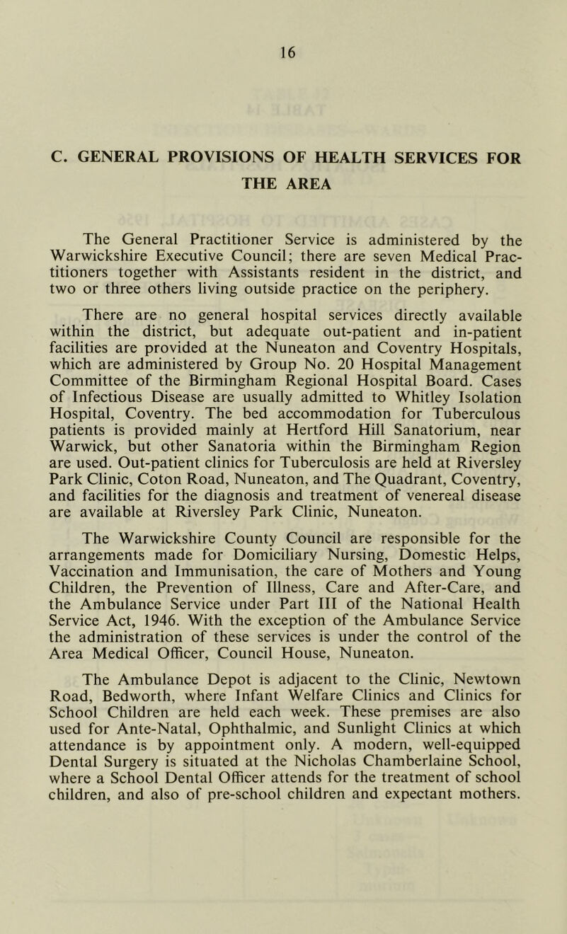 C. GENERAL PROVISIONS OF HEALTH SERVICES FOR THE AREA The General Practitioner Service is administered by the Warwickshire Executive Council; there are seven Medical Prac- titioners together with Assistants resident in the district, and two or three others living outside practice on the periphery. There are no general hospital services directly available within the district, but adequate out-patient and in-patient facilities are provided at the Nuneaton and Coventry Hospitals, which are administered by Group No. 20 Hospital Management Committee of the Birmingham Regional Hospital Board. Cases of Infectious Disease are usually admitted to Whitley Isolation Hospital, Coventry. The bed accommodation for Tuberculous patients is provided mainly at Hertford Hill Sanatorium, near Warwick, but other Sanatoria within the Birmingham Region are used. Out-patient clinics for Tuberculosis are held at Riversley Park Clinic, Coton Road, Nuneaton, and The Quadrant, Coventry, and facilities for the diagnosis and treatment of venereal disease are available at Riversley Park Clinic, Nuneaton. The Warwickshire County Council are responsible for the arrangements made for Domiciliary Nursing, Domestic Helps, Vaccination and Immunisation, the care of Mothers and Young Children, the Prevention of Illness, Care and After-Care, and the Ambulance Service under Part III of the National Health Service Act, 1946. With the exception of the Ambulance Service the administration of these services is under the control of the Area Medical Officer, Council House, Nuneaton. The Ambulance Depot is adjacent to the Clinic, Newtown Road, Bedworth, where Infant Welfare Clinics and Clinics for School Children are held each week. These premises are also used for Ante-Natal, Ophthalmic, and Sunlight Clinics at which attendance is by appointment only. A modern, well-equipped Dental Surgery is situated at the Nicholas Chamberlaine School, where a School Dental Officer attends for the treatment of school children, and also of pre-school children and expectant mothers.