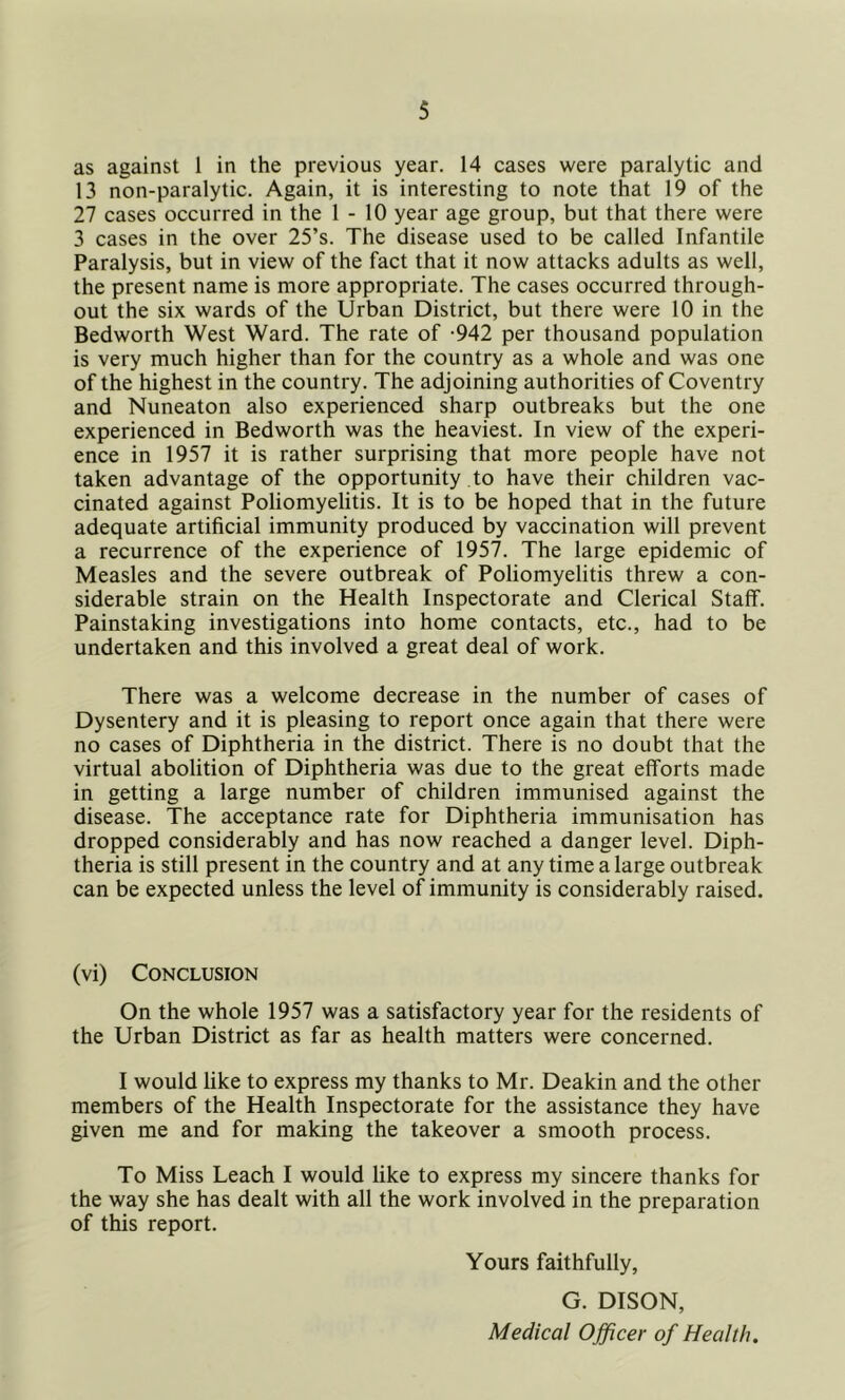 as against 1 in the previous year. 14 cases were paralytic and 13 non-paralytic. Again, it is interesting to note that 19 of the 27 cases occurred in the 1 - 10 year age group, but that there were 3 cases in the over 25’s. The disease used to be called Infantile Paralysis, but in view of the fact that it now attacks adults as well, the present name is more appropriate. The cases occurred through- out the six wards of the Urban District, but there were 10 in the Bedworth West Ward. The rate of -942 per thousand population is very much higher than for the country as a whole and was one of the highest in the country. The adjoining authorities of Coventry and Nuneaton also experienced sharp outbreaks but the one experienced in Bedworth was the heaviest. In view of the experi- ence in 1957 it is rather surprising that more people have not taken advantage of the opportunity to have their children vac- cinated against Poliomyelitis. It is to be hoped that in the future adequate artificial immunity produced by vaccination will prevent a recurrence of the experience of 1957. The large epidemic of Measles and the severe outbreak of Poliomyelitis threw a con- siderable strain on the Health Inspectorate and Clerical Staff. Painstaking investigations into home contacts, etc., had to be undertaken and this involved a great deal of work. There was a welcome decrease in the number of cases of Dysentery and it is pleasing to report once again that there were no cases of Diphtheria in the district. There is no doubt that the virtual abolition of Diphtheria was due to the great efforts made in getting a large number of children immunised against the disease. The acceptance rate for Diphtheria immunisation has dropped considerably and has now reached a danger level. Diph- theria is still present in the country and at any time a large outbreak can be expected unless the level of immunity is considerably raised. (vi) Conclusion On the whole 1957 was a satisfactory year for the residents of the Urban District as far as health matters were concerned. I would like to express my thanks to Mr. Deakin and the other members of the Health Inspectorate for the assistance they have given me and for making the takeover a smooth process. To Miss Leach I would like to express my sincere thanks for the way she has dealt with all the work involved in the preparation of this report. Yours faithfully, G. DISON, Medical Officer of Health.