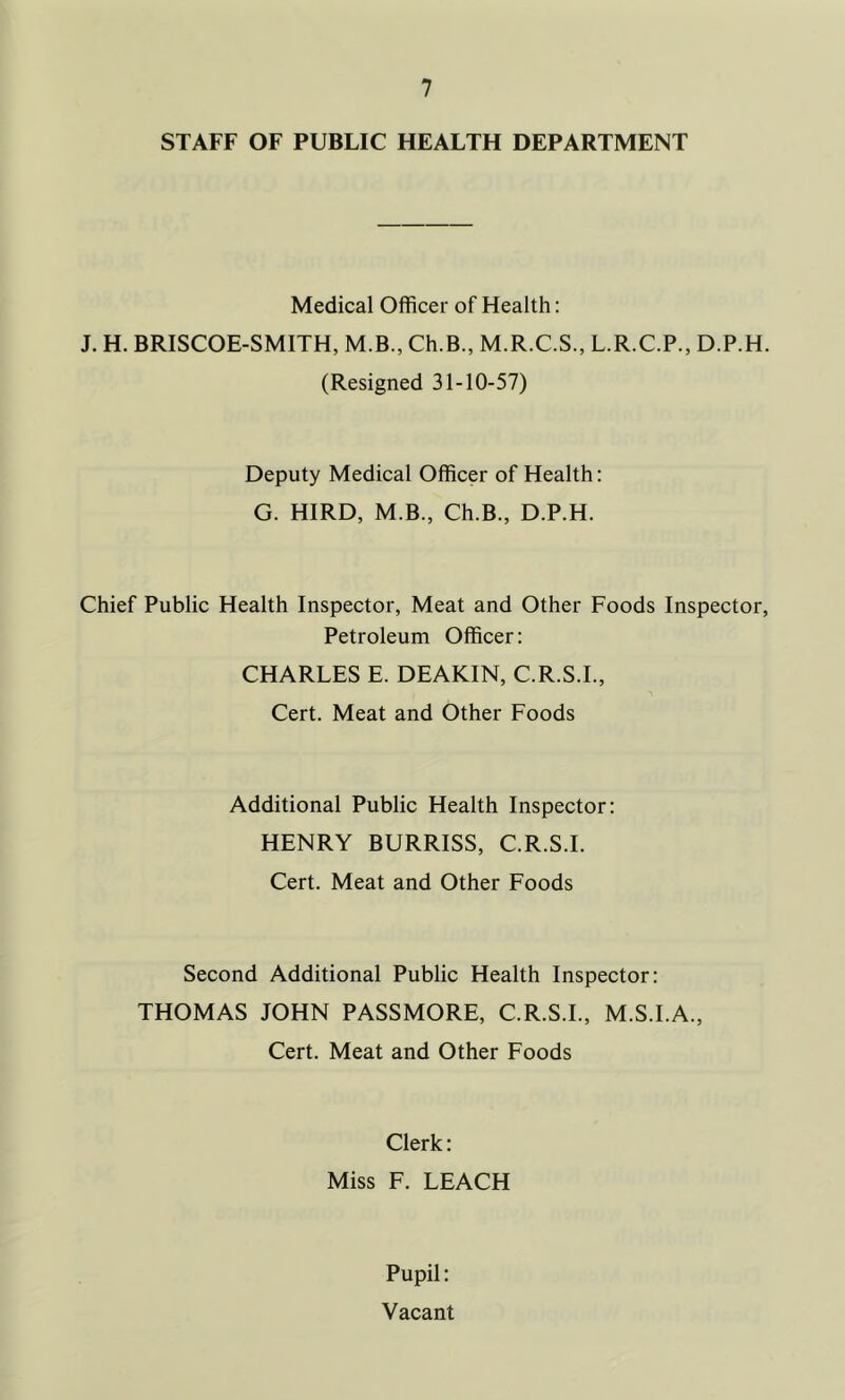 STAFF OF PUBLIC HEALTH DEPARTMENT Medical Officer of Health: J. H. BRISCOE-SMITH, M.B., Ch.B., M.R.C.S., L.R.C.P., D.P.H. (Resigned 31-10-57) Deputy Medical Officer of Health: G. HIRD, M.B., Ch.B., D.P.H. Chief Public Health Inspector, Meat and Other Foods Inspector, Petroleum Officer: CHARLES E. DEAKIN, C.R.S.I., Cert. Meat and Other Foods Additional Public Health Inspector: HENRY BURRISS, C.R.S.I. Cert. Meat and Other Foods Second Additional Public Health Inspector: THOMAS JOHN PASSMORE, C.R.S.I., M.S.I.A., Cert. Meat and Other Foods Clerk: Miss F. LEACH Pupil: Vacant