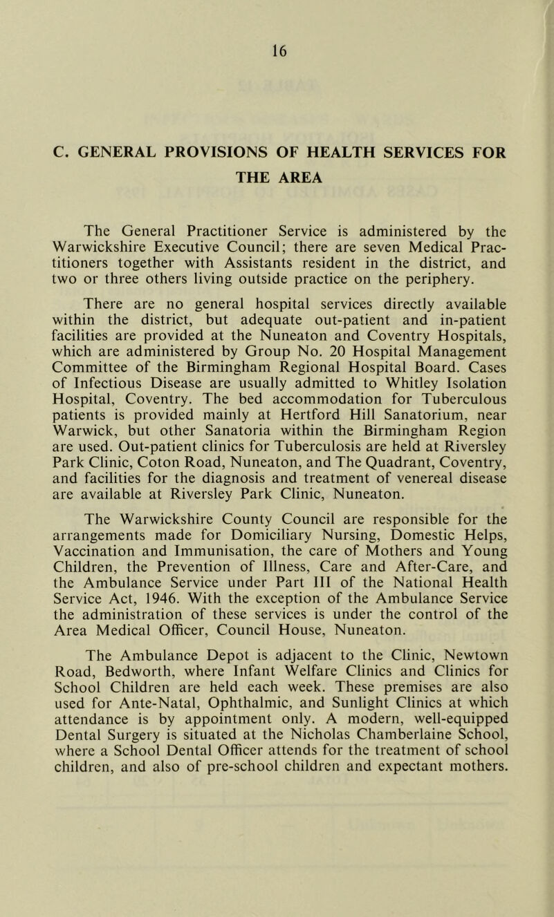 C. GENERAL PROVISIONS OF HEALTH SERVICES FOR THE AREA The General Practitioner Service is administered by the Warwickshire Executive Council; there are seven Medical Prac- titioners together with Assistants resident in the district, and two or three others living outside practice on the periphery. There are no general hospital services directly available within the district, but adequate out-patient and in-patient facilities are provided at the Nuneaton and Coventry Hospitals, which are administered by Group No. 20 Hospital Management Committee of the Birmingham Regional Hospital Board. Cases of Infectious Disease are usually admitted to Whitley Isolation Hospital, Coventry. The bed accommodation for Tuberculous patients is provided mainly at Hertford Hill Sanatorium, near Warwick, but other Sanatoria within the Birmingham Region are used. Out-patient clinics for Tuberculosis are held at Riversley Park Clinic, Coton Road, Nuneaton, and The Quadrant, Coventry, and facilities for the diagnosis and treatment of venereal disease are available at Riversley Park Clinic, Nuneaton. The Warwickshire County Council are responsible for the arrangements made for Domiciliary Nursing, Domestic Helps, Vaccination and Immunisation, the care of Mothers and Young Children, the Prevention of Illness, Care and After-Care, and the Ambulance Service under Part III of the National Health Service Act, 1946. With the exception of the Ambulance Service the administration of these services is under the control of the Area Medical Officer, Council House, Nuneaton. The Ambulance Depot is adjacent to the Clinic, Newtown Road, Bedworth, where Infant Welfare Clinics and Clinics for School Children are held each week. These premises are also used for Ante-Natal, Ophthalmic, and Sunlight Clinics at which attendance is by appointment only. A modern, well-equipped Dental Surgery is situated at the Nicholas Chamberlaine School, where a School Dental Officer attends for the treatment of school children, and also of pre-school children and expectant mothers.