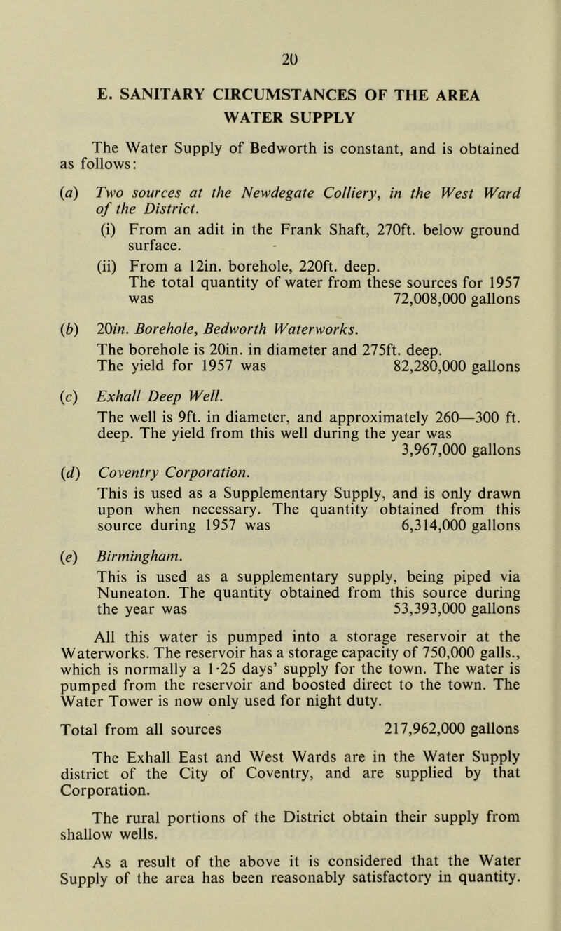 E. SANITARY CIRCUMSTANCES OF THE AREA WATER SUPPLY The Water Supply of Bedworth is constant, and is obtained as follows: (a) Two sources at the Newdegate Colliery, in the West Ward of the District. (i) From an adit in the Frank Shaft, 270ft. below ground surface. (ii) From a 12in. borehole, 220ft. deep. The total quantity of water from these sources for 1957 was 72,008,000 gallons (b) 20in. Borehole, Bedworth Waterworks. The borehole is 20in. in diameter and 275ft. deep. The yield for 1957 was 82,280,000 gallons (c) Exhall Deep Well. The well is 9ft. in diameter, and approximately 260—300 ft. deep. The yield from this well during the year was 3,967,000 gallons (d) Coventry Corporation. This is used as a Supplementary Supply, and is only drawn upon when necessary. The quantity obtained from this source during 1957 was 6,314,000 gallons (e) Birmingham. This is used as a supplementary supply, being piped via Nuneaton. The quantity obtained from this source during the year was 53,393,000 gallons All this water is pumped into a storage reservoir at the Waterworks. The reservoir has a storage capacity of 750,000 galls., which is normally a 1-25 days’ supply for the town. The water is pumped from the reservoir and boosted direct to the town. The Water Tower is now only used for night duty. Total from all sources 217,962,000 gallons The Exhall East and West Wards are in the Water Supply district of the City of Coventry, and are supplied by that Corporation. The rural portions of the District obtain their supply from shallow wells. As a result of the above it is considered that the Water Supply of the area has been reasonably satisfactory in quantity.