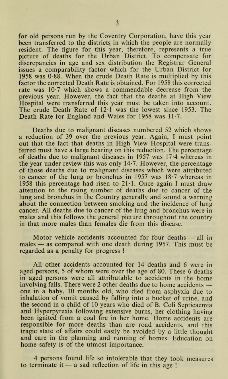for old persons run by the Coventry Corporation, have this year been transferred to the districts in which the people are normally resident. The figure for this year, therefore, represents a true picture of deaths for the Urban District. To compensate for discrepancies in age and sex distribution the Registrar General issues a comparability factor which for the Urban District for 1958 was 0-88. When the crude Death Rate is multiplied by this factor the corrected Death Rate is obtained. For 1958 this corrected rate was 10-7 which shows a commendable decrease from the previous year. However, the fact that the deaths at High View Hospital were transferred this year must be taken into account. The crude Death Rate of 12T was the lowest since 1953. The Death Rate for England and Wales for 1958 was 11-7. Deaths due to malignant diseases numbered 52 which shows a reduction of 39 over the previous year. Again, I must point out that the fact that deaths in High View Hospital were trans- ferred must have a large bearing on this reduction. The percentage of deaths due to malignant diseases in 1957 was 17-4 whereas in the year under review this was only 14-7. However, the percentage of those deaths due to malignant diseases which were attributed to cancer of the lung or bronchus in 1957 was 18-7 whereas in 1958 this percentage had risen to 21T. Once again I must draw attention to the rising number of deaths due to cancer of the lung and bronchus in the Country generally and sound a warning about the connection between smoking and the incidence of lung cancer. All deaths due to cancer of the lung and bronchus were in males and this follows the general picture throughout the country in that more males than females die from this disease. Motor vehicle accidents accounted for four deaths — all in males — as compared with one death during 1957. This must be regarded as a penalty for progress ! All other accidents accounted for 14 deaths and 6 were in aged persons, 5 of whom were over the age of 80. These 6 deaths in aged persons were all attributable to accidents in the home involving falls. There were 2 other deaths due to home accidents — one in a baby, 10 months old, who died from asphyxia due to inhalation of vomit caused by falling into a bucket of urine, and the second in a child of 10 years who died of B. Coli Septicaemia and Hyperpyrexia following extensive burns, her clothing having been ignited from a coal fire in her home. Home accidents are responsible for more deaths than are road accidents, and this tragic state of affairs could easily be avoided by a little thought and care in the planning and running of homes. Education on home safety is of the utmost importance. 4 persons found life so intolerable that they took measures to terminate it — a sad reflection of life in this age !