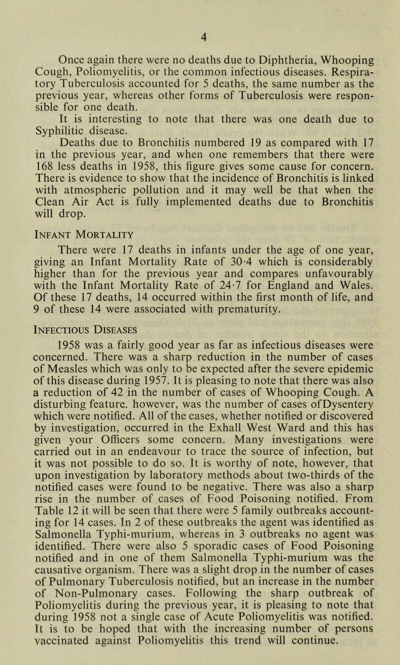 Once again there were no deaths due to Diphtheria, Whooping Cough, Poliomyelitis, or the common infectious diseases. Respira- tory Tuberculosis accounted for 5 deaths, the same number as the previous year, whereas other forms of Tuberculosis were respon- sible for one death. It is interesting to note that there was one death due to Syphilitic disease. Deaths due to Bronchitis numbered 19 as compared with 17 in the previous year, and when one remembers that there were 168 less deaths in 1958, this figure gives some cause for concern. There is evidence to show that the incidence of Bronchitis is linked with atmospheric pollution and it may well be that when the Clean Air Act is fully implemented deaths due to Bronchitis will drop. Infant Mortality There were 17 deaths in infants under the age of one year, giving an Infant Mortality Rate of 30-4 which is considerably higher than for the previous year and compares unfavourably with the Infant Mortality Rate of 24-7 for England and Wales. Of these 17 deaths, 14 occurred within the first month of life, and 9 of these 14 were associated with prematurity. Infectious Diseases 1958 was a fairly good year as far as infectious diseases were concerned. There was a sharp reduction in the number of cases of Measles which was only to be expected after the severe epidemic of this disease during 1957. It is pleasing to note that there was also a reduction of 42 in the number of cases of Whooping Cough. A disturbing feature, however, was the number of cases ofDysentery which were notified. All of the cases, whether notified or discovered by investigation, occurred in the Exhall West Ward and this has given your Officers some concern. Many investigations were carried out in an endeavour to trace the source of infection, but it was not possible to do so. It is worthy of note, however, that upon investigation by laboratory methods about two-thirds of the notified cases were found to be negative. There was also a sharp rise in the number of cases of Food Poisoning notified. From Table 12 it will be seen that there were 5 family outbreaks account- ing for 14 cases. In 2 of these outbreaks the agent was identified as Salmonella Typhi-murium, whereas in 3 outbreaks no agent was identified. There were also 5 sporadic cases of Food Poisoning notified and in one of them Salmonella Typhi-murium was the causative organism. There was a slight drop in the number of cases of Pulmonary Tuberculosis notified, but an increase in the number of Non-Pulmonary cases. Following the sharp outbreak of Poliomyelitis during the previous year, it is pleasing to note that during 1958 not a single case of Acute Poliomyelitis was notified. It is to be hoped that with the increasing number of persons vaccinated against Poliomyelitis this trend will continue.