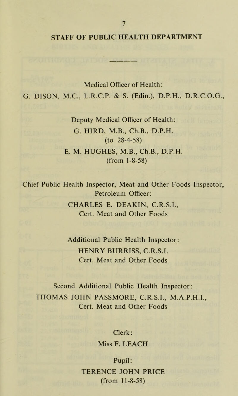 STAFF OF PUBLIC HEALTH DEPARTMENT Medical Officer of Health: G. DISON, M.C., L.R.C.P. & S. (Edin.), D.P.H., D.R.C.O.G., Deputy Medical Officer of Health: G. HIRD, M.B., Ch.B., D.P.H. (to 28-4-58) E. M. HUGHES, M.B., Ch.B., D.P.H. (from 1-8-58) Chief Public Health Inspector, Meat and Other Foods Inspector, Petroleum Officer: CHARLES E. DEAKIN, C.R.S.I., Cert. Meat and Other Foods Additional Public Health Inspector: HENRY BURRISS, C.R.S.I. Cert. Meat and Other Foods Second Additional Public Health Inspector: THOMAS JOHN PASSMORE, C.R.S.I., M.A.P.H.I., Cert. Meat and Other Foods Clerk: Miss F. LEACH Pupil: TERENCE JOHN PRICE (from 11-8-58)