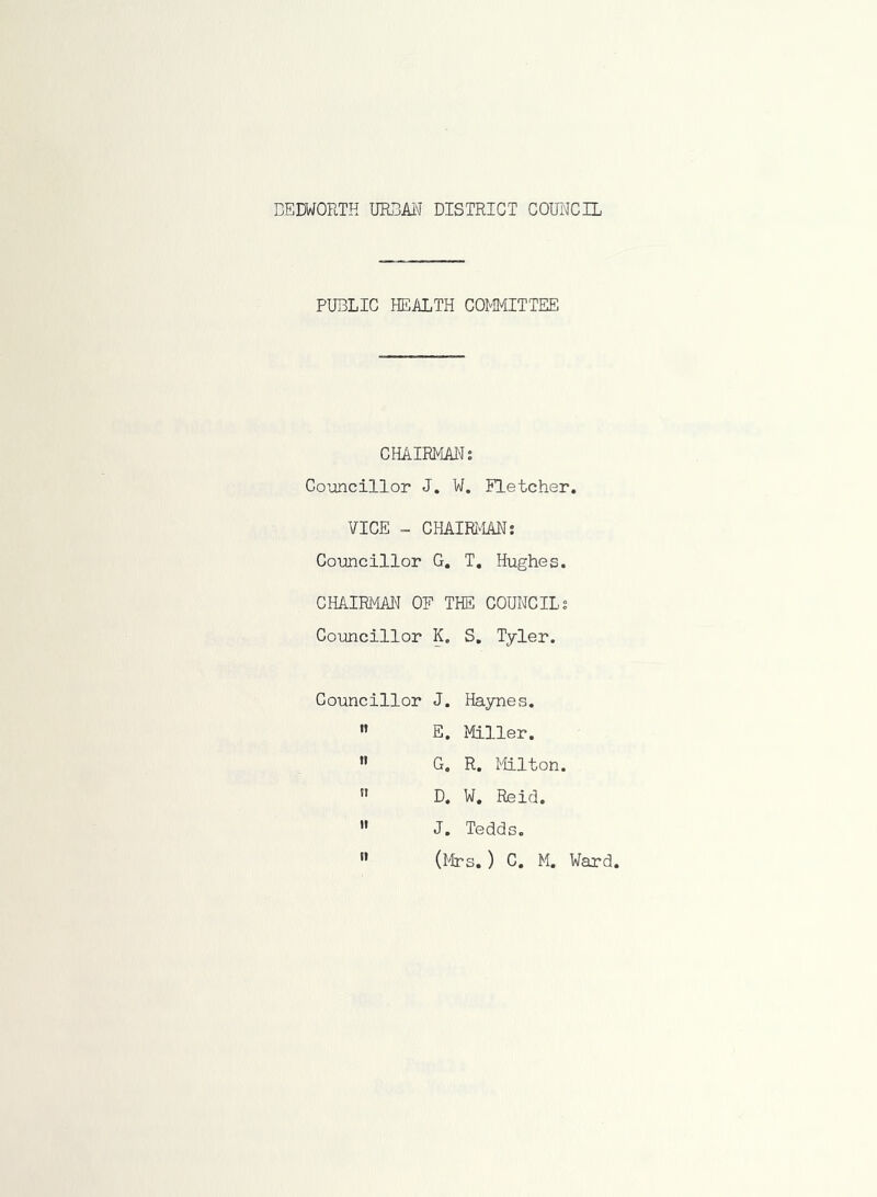 PUBLIC HEALTH COMMITTEE CHAIRMAN: Councillor J. W. Fletcher. VICE - CHAIRMAN: Councillor G. T. Hughes. CHAIRMAN OF THE COUNCIL: Councillor K. S. Tyler. Councillor J. Haynes. n E. Miller. » G. R. Milton. n D. W. Reid.  J. Tedds.  (Mrs.) C. M. Ward.