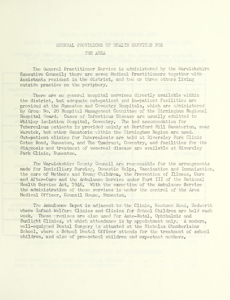 GENERAL PROVISIONS OF HEALTH SERVICES FOR THE AREA The General Practitioner Service is administered by the Warwickshire Executive Council! there are seven Medical Practitioners together with Assistants resident in the district, and two or three others living outside practice on the periphery. There are no general hospital services directly available within the district, but adequate out-patient and in-patient facilities are provided at the Nuneaton and Coventry Hospitals, which are administered by Group No, 20 Hospital Management Committee of the Birmingham Regional Hospital Board. Cases of Infectious Disease are usually admitted to Whitley Isolation Hospital, Coventry. The bed accommodation for Tuberculous patients is provided mainly at Hertford Hill Sanatorium, near Warwick, but other Sanatoria within the Birmingham Region are used. Out-patient clinics for Tuberculosis are held at Riversley Park Clinic Coton Road, Nuneaton, and The Quadrant, Coventry, and facilities for the diagnosis and treatment of venereal disease are available at Riversley Park Clinic, Nuneaton. The Warwickshire County Council are responsible for the arrangements made for Domiciliary Nursing, Domestic Helps, Vaccination and Immunisation, the care of Mothers and Young Children, the Prevention of Illness, Care ■and After-Care' and the Ambulance Service under Part III of the National Health Service Act, '1946'. With the exception of the Ambulance Service the administration of these services is under the control of the Area Medical Officer,. Council House, Nuneaton. The Ambulance Depot is adjacent to the Clinic, Newtown Road, Bedworth where Infant Welfare Clinics and Clinics, for School Children are held each week. These premises are also used for Ante-Natal, Ophthalmic and Sunlight Clinics, at'which attendance is by appointment only. A modern, well-equipped Dental Surgery is situated at the Nicholas Chamberlaine School, where a School Dental Officer attends for the treatment of school children, and also 'of pre-school children and expectant mothers.