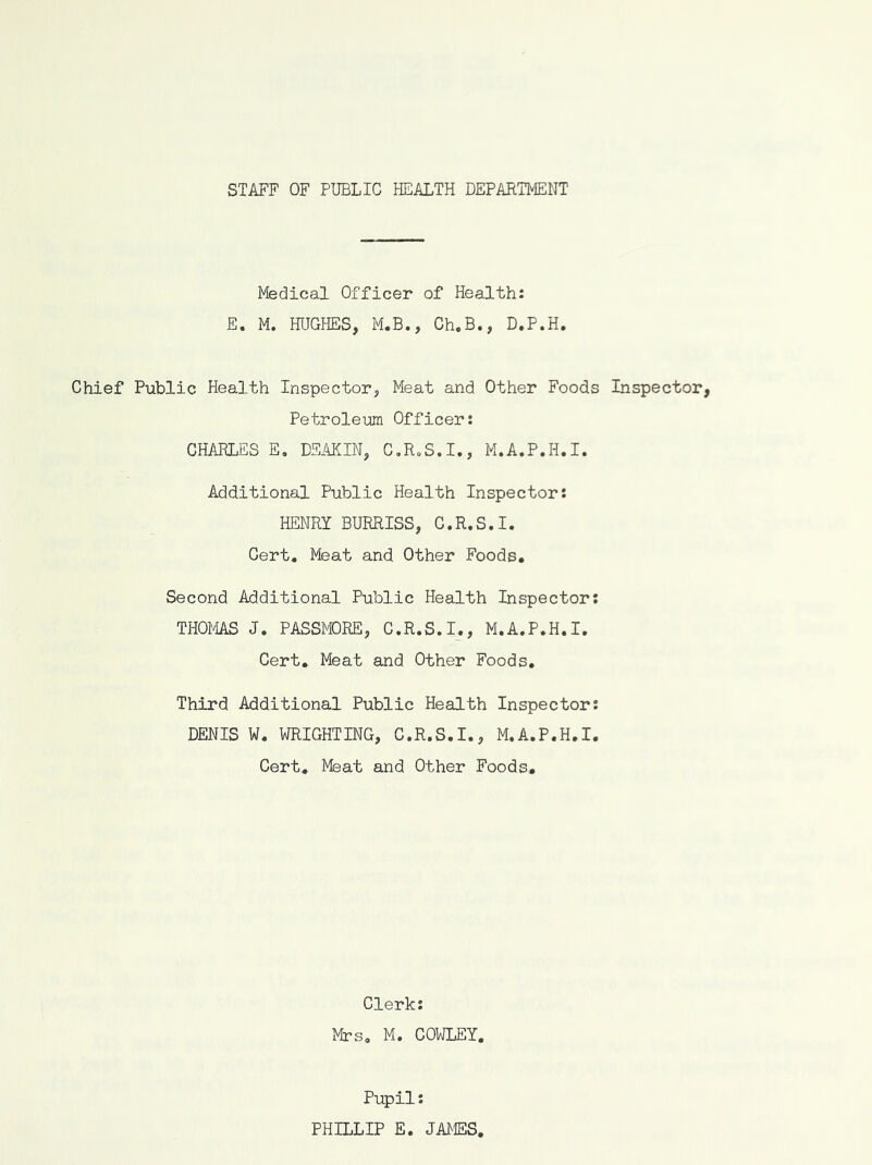 STAFF OF PUBLIC HEALTH DEPARTMENT Medical Officer of Health: E. M. HUGHES, M.B., Ch.B., D.P.H. Chief Public Health Inspector, Meat and Other Foods Inspector, Petroleum Officer: CHAELES E, DSAKIN, C,R„S.I., M.A.P.H.I. Additional Public Health Inspector: HENRI BURRISS, C.R.S.I. Cert, Meat and Other Foods. Second Additional Public Health Inspector: THOMS J. PASSPDRE, C.R.S.I., M.A.P.H.I. Cert. Meat and Other Foods, Third Additional Public Health Inspector: DENIS W. WRIGHTING, C.R.S.I., M.A.P.H.I. Cert. Meat and Other Foods. Clerk: Mrs, M. COWLEY, Pupil: PHILLIP E. JAMES,