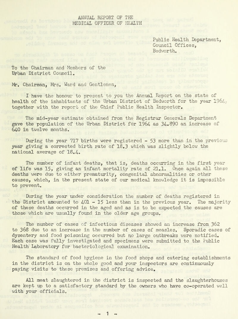 ANNUAL REPORT OF THE MEDICAL OFFICER OF HEALTH Piiblic Health Department, Council Offices, Bedworth, To the Chairman and Members of the Urban District Council. Mr*. Chairman, Mrs. Ward and Gentlemen, I have the honour to present to you the Annual Report on the state of health of the inhabitants of the Urban District of Bedworth for the year 196/).; together with the report of the Chief Public Health Inspector, The mid-year estimate obtained from the Registrar Generals Department gave the population of the Urban District for 1964 as 34*890 an increase of 640 in twelve months. During the year 717 births were registered - 53 more than in the previous^ year giving a corrected birth rate of 18.3 which was slightly below the national average of 18.4. The number of Infant deaths, that is, deaths occurring in the first year of life was 15, giving an infant mortality rate of 21,1. Once again all these deaths were due to either prematurity, congenital abnormalities or other causes, which, in the present state of our medical knowledge it is impossible to prevent. During the year under consideration the number of deaths registered in the District amounted to 4OI - 15 less than in the previous year. The majority of these deaths occurred in the aged and as is to be expected the causes are those which are usually found in the older age groups. The number of cases of infectious diseases showed an increase from 362 to 368 due to an increase in the number of cases of measles. Sporadic cases of dysentery and food poisoning occurred but no large outbreaks were notified. Each case was fully investigated and specimens were submitted to the Public Health Laboratory for bacteriological examination. The standard of food hygiene in the food shops and catering establishments in the district is on the whole good and your inspectors are continuously paying visits to these premises and offering advice. All meat slaughtered in the district is inspected and the slaughterhouses are kept up to a satisfactory standard by the owners who have co-operated well with your officials.