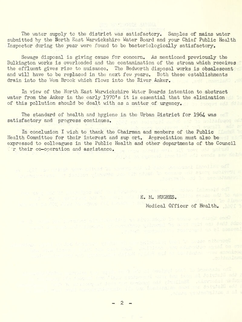 The water supply to the district was satisfactory. Samples of mains water submitted by the Borth East Warwickshire Water Board and your Chief Public Health Inspector during the year were found to be bacteriologically satisfactory. Sewage disposal is giving cause for concern. As mentioned previously the Bulkington works is overloaded and the contamination of the stream which receives the effluent gives rise to nuisance. The Bedworth disposal works is obsalescent and will have to be replaced in the next few years. Both these establishments drain into the Wem Brook which flows into the River Anker. In view of the North East Warwickshire Water Boards intention to abstract water from the Anker in the early 1970*s it is.essential that the elimination of this pollution should be dealt with as a matter of urgency. The standard of health and hygiene in the Urban District for 1964 was satisfactory and progress continues. In conclusion I wish to thank the Chairman and members of the Public Health Committee for their interest and sup ort. Appreciation must also be expressed to colleagues in the Public Health and other departments of the Council r their co-operation and assistance. E. M. HUGHES. Medical Officer of Health.