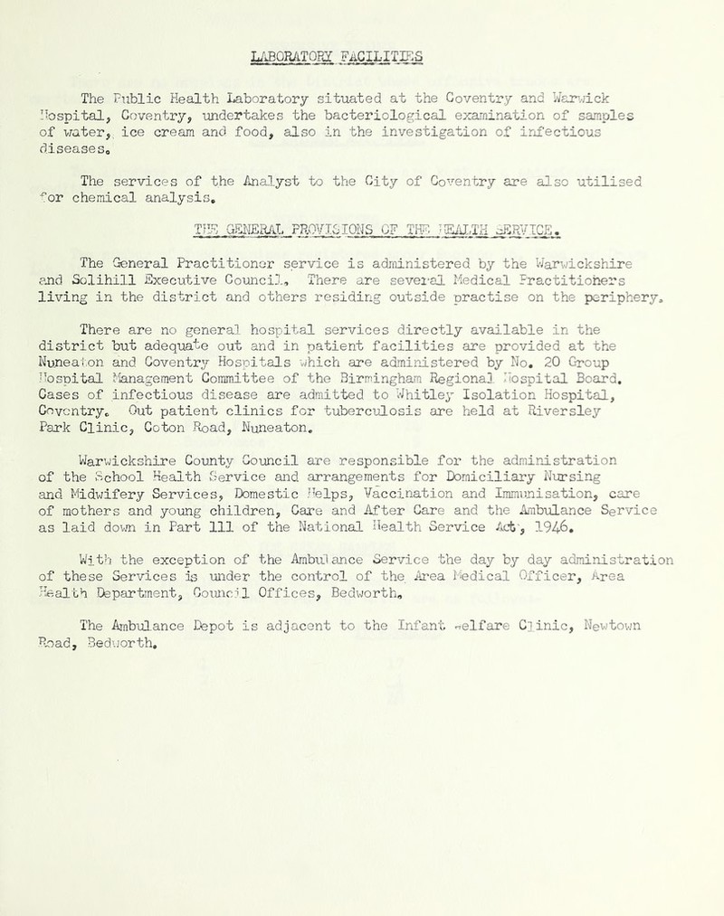 LABQRATOBI FACILITIES The Public Health Laboratory situated at the Coventry and Wam-jick Hospital, Coventry, undertakes the bacteriological examination of samples of water,, ice cream and food, also in the investigation of infectious diseaseSo The services of the Analyst to the City of Cox'^entry are also utilised ■^or chemical analysis. TILH GEMERAL PROVISIONS OF TPF- HEM-TH ■^RVTCE. The General Practitioner service is administered by the Warwickshire and Solihill Executive Council, There are sevei-al Medical Practitioners living in the district and others residing outside practise on the periphery. There are no general hospital services directly available in the district but adequate out and in patient facilities are provided at the Nuneaton and Coventry Hospitals which are administered by No. 20 Group Hospital 1'fe.nagement Committee of the Birmingham Regional Hospital Board, Cases of infectious disease are admitted to Whitley Isolation Hospital, Gnvcntry, Out patient clinics for tuberculosis are held at Riversley Park Clinic, Coton Puaad, Nuneaton, Warwickshire County Council are responsible for the administration of the School Health Service and arrangements for Domiciliary Niirsing and Midwifery Services, Domestic .Helps, Vaccination and Immunisation, care of mothers and young children. Care and After Care and the Ambulance Service as laid down in Part 111 of the National Health Service Act', 1946. With the exception of the Ambulance Service the day by day administration of these Services is imder the control of the, Area Medical Officer, Area I-fealth Department, Coutici.l Offices, Bedworth, The Ambulance Depot is adjacent to the Infant welfare Clinic, Newtovm Road, Bedworth,