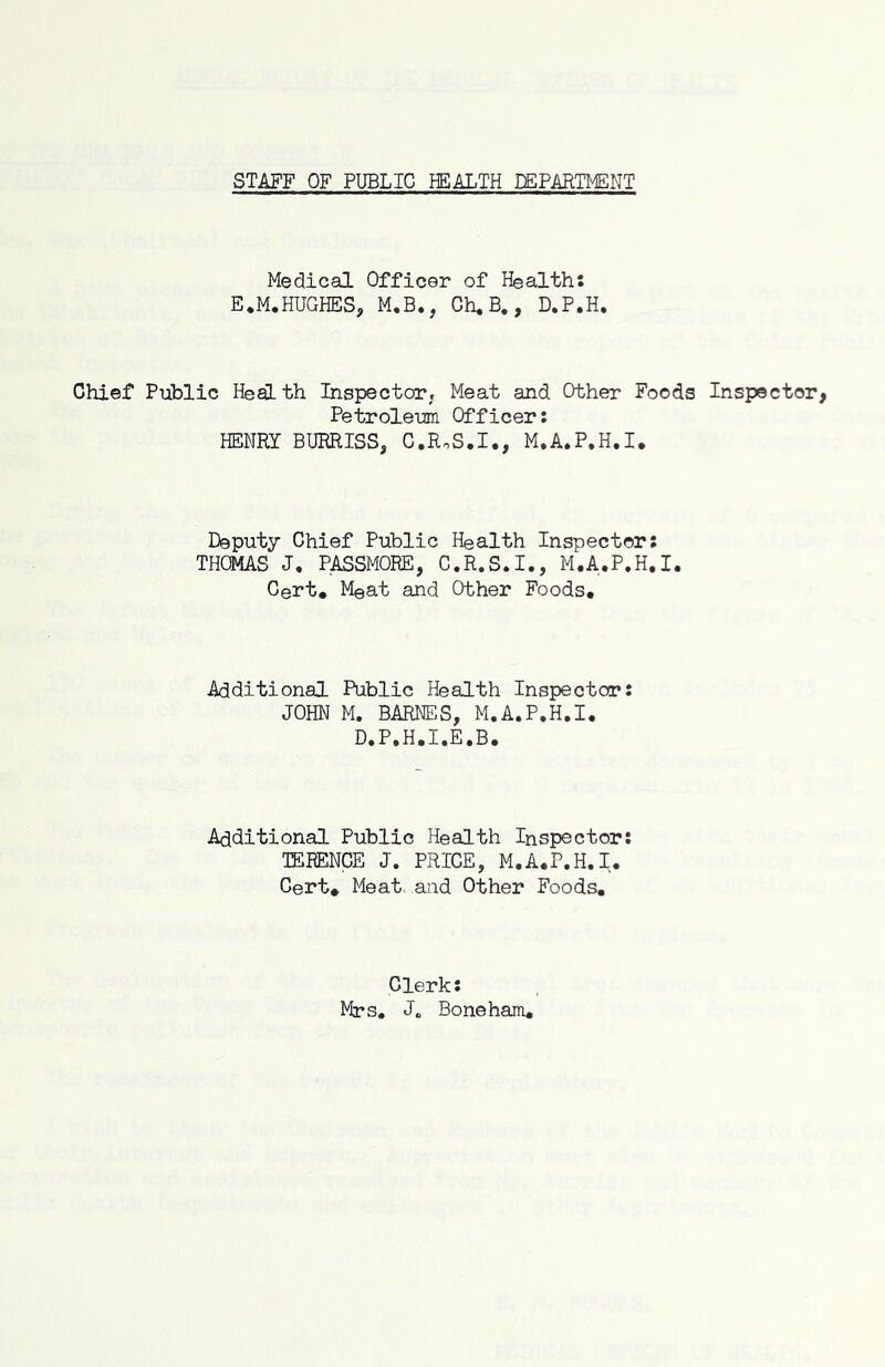 STAFF OF PUBLIC HEALTH EEPARTMENT Medical Officer of Health: E.M.HUGHES, M.B., Gh, B., D.P.H. Chief Public Heslth Inspector, Meat and Other Foods Inspector, Petroleum Officer; HENRY BURRISS, C.RoS.I., M.A.P.H.I. Deputy Chief Public Health Inspector; THOMAS J, PASSMORE, C.R.S.I., M.A.P.H.I. Cert. Meat and Other Foods, Additional Public Health Inspector: JOHN M. BARNES, M.A.P.H.I. D.P.H.I.E.B. Additional Public Health Inspector: TERENCE J. PRICE, M.A.P.H.I. Cert. Meat, and Other Foods, Clerk: Mrs. J. Bone ham.