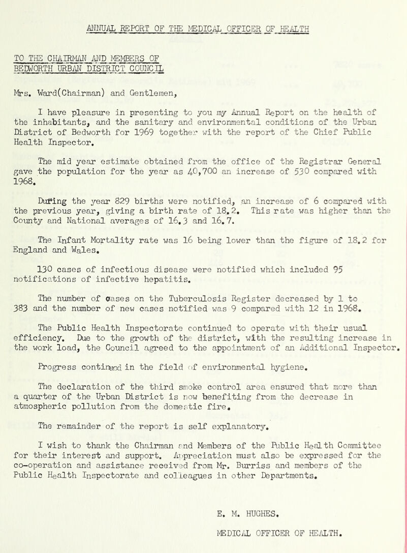 MNUAL REPORT OF THE I'^DICAL OFFICER OF HEALTH TO THE CHAIRMAN MD MEMBERS OF BEEWORTH URBAN DISTRICT COUNCIL Ward (Chairman) and Gentlemen, I have pleasure in presenting to you my Annual Report on the health of the inhabitants, and the sanitary and environmental conditions of the Urban District of Bedworth for 1969 together with the report of the Chief Public Health Inspector, The mid year estimate obtained from the office of the Registrar General gave the population for the year as 40>700 an increase of 530 compared with 1968. Dufing the year 829 births were notified, .an increase of 6 compared with the previous year, giving a birth rate of 18,2, This rate was higher than the County and National averages of 16,3 and 16.7. The Infant Mortality rate was 16 being lower than the figure of 18,2 for England and Wales, 130 cases of infectious disease were notified which included 95 notifications of infective hepatitis. The number of erases on the Tuberculosis Register decreased by 1 to 383 and the number of new cases notified was 9 compared with 12 in 1968, The Public Health Inspectorate continued to operate with their usual efficiency. Due to the growth of the district, with the resulting increase in the work load, the Council agreed to the appointment of an Additional Inspector, Progress continged in the field of environmental hygiene. The declaration of the third smoke control area ensured that more than a quarter of the Urban listrict is now benefiting from the decrease in atmospheric pollution from the domestic fire. The remainder of the report is self explanatory, I wish to thank the Chairman and Members of the Public Health Committee for their interest and support. Appreciation must also be expressed for the co-operation and assistance received from Mr. Burriss and members of the Public Health Inspectorate and colleagues in other Departments, E. M. HUGHES. MEDIC/iL OFFICER OF HEALTH.