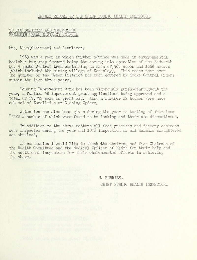 MNU/iL REPORT OF THE CHIEF PUBLIC HE/J^TH INSPECTOR. TO THE GH/JBMAN /iND MEmRS OF beWorth uhbm district council I'irs. W-rd(Chairman) and Gentlemen, 1969 was a year in which further advance was made in environmental healthj a big step forward being the coming into operation of the Bedworth No, 3 Smoke Control /irea containing an area of 963 acres and 1668 houses (wliich included the mining village of Keresley), This means that over one quarter of the Urban District has been covered by Smoke Control Orders within the last three years. Housing Improvement work has been vigorously pursuedthroughout the year, a further 58 improvement grant'.applications being approved and a total of £9,752 paid in grant aid. Also, a fin*ther 12 houses were made subject of Demolition or C^,osing Orders. Attention has also been given during the year to testing of Petroleum Tanks,a n-umber of which were found to be leaking and their use discontinued* In addition to the above matters all food premises and factory canteens were inspected during the year and lOC^ inspection of all animals slaughtered was obtained. In conclusion I would like to thank i;he Chairman and Vice Chairman of the Health Committee and the Medical Officer of Health for their help) and the additional inspectors for their wholehearted efforts in achieving the above. H. BURRISS. CHIEF PUBLIC HEALTH INSPECTOR,